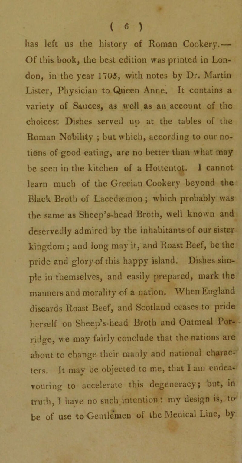 has left us the history of Roman Cookery.— Of this book, the best edition was printed in Lon- don, in the year 1703, with notes by Dr. Martin Lister, Physician to Queen Anne, It contains a variety of Sauces, as well as an account of the choicest Dishes served up at the tables of the Roman Nobility ; but which, according to our no- tions of good eating, are no better than what may be seen in the kitchen of a Hottentot. I cannot Jearn much of the Grecian Cookery beyond the: Black Broth of Lacedeemon; which probably was: the same as Sheep’s-head Broth, well known and. deservedly admired by the inhabitants of our sister’ kingdom ; and long may it, and Roast Beef, be the pride and glory of this happy island. Dishes sim-. ple in themselves, and easily iepared mark the manners and morality of a nation. “When England discards Roast Beef, and Scotland ceases to pride herself on Sheep’s-head Broth and Oatmeal Pore ridge, we may fairly conclude that the nations are about to change their manly and national charac= ters. It may be objected to me, that Iam endea+ youring to accelerate this degeneracy; but, in truth, I have no such, inal my design is, to’ be of use to Gentlemen of the Medical Line, by ‘oP