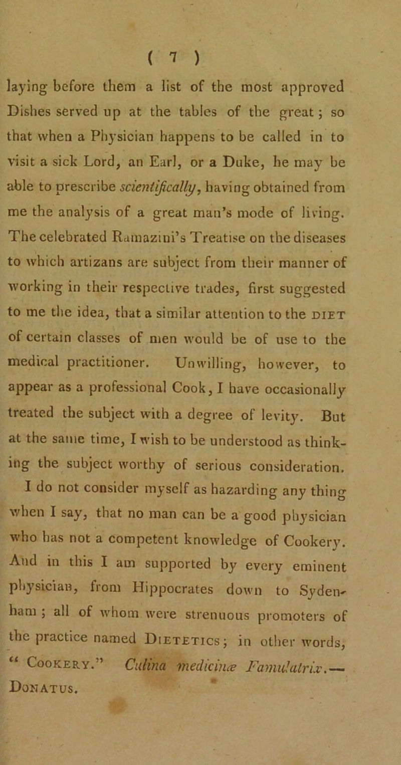 (Te) laying before them a list of the most approved Dishes served up at the tables of the great; so that when a Physician happens to be called in to visit a sick Lord, an Earl, or a Duke, he may be able to prescribe scientifically, having obtained from me the analysis of a great man’s mode of living. The celebrated Ramazini’s Treatise on the diseases to which artizans are subject from their manner of working in their respective trades, first suggested to me the idea, that a similar attention to the DIFT of certain classes of men would be of use to the medical practitioner. Unwilling, however, to appear as a professional Cook, I have occasionally treated the subject with a degree of levity. But at the sanie time, I wish to be understood as think- ing the subject worthy of serious consideration. I do not consider myself as hazarding any thing when I say, that no man can be a good physician who has not a competent knowledge of Cookery. Aud in this I am supported by every eminent pbysicias, from Hippocrates down to Syden- ham; all of whom were strenuous promoters of the practice a Dietetics; in other words; “ Cookery.” Culina medicine Lamulatriz.— Donatus. 7  e