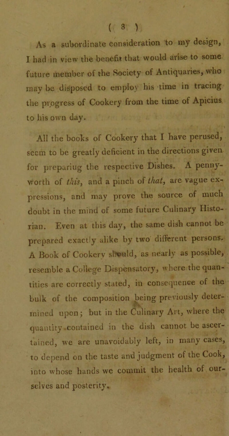(eH As a subordinate consideration ‘to my design, | I hadsin view the benefit that would arise to some. fature member of the Society: of Antiquaries, who | may be disposed to employ his time in tracing: the progress of Cookery from the time of Apicius to his own day. All the books of Cookery that I have perused, seem to be greatly deficient in the directions given for prepariug the respective Dishes. A penny- worth of this, and a pinch of that, are vague ¢ ex- pressions, and may prove the source of much doubt in the mind of some future Culinary Histo-- rian. Even at this day, the same dish cannot be. prepared exactly alike by two different persons A Book of Cookery stteuld, as nearly as possible, . resemble a College Dispensatory, where:the quan- ; tities are correctly stated, in consequence of the bulk of the composition being previously deter mined upon; but in the @rlinary Art, where the quantity.contained in the dish cannot be ascer- tained, we are unavoidably left, in many cases, ‘to depend on the taste and judgment of the : Cook, into whose hands we commit the health of, our- 50% my AY selves and posterity.