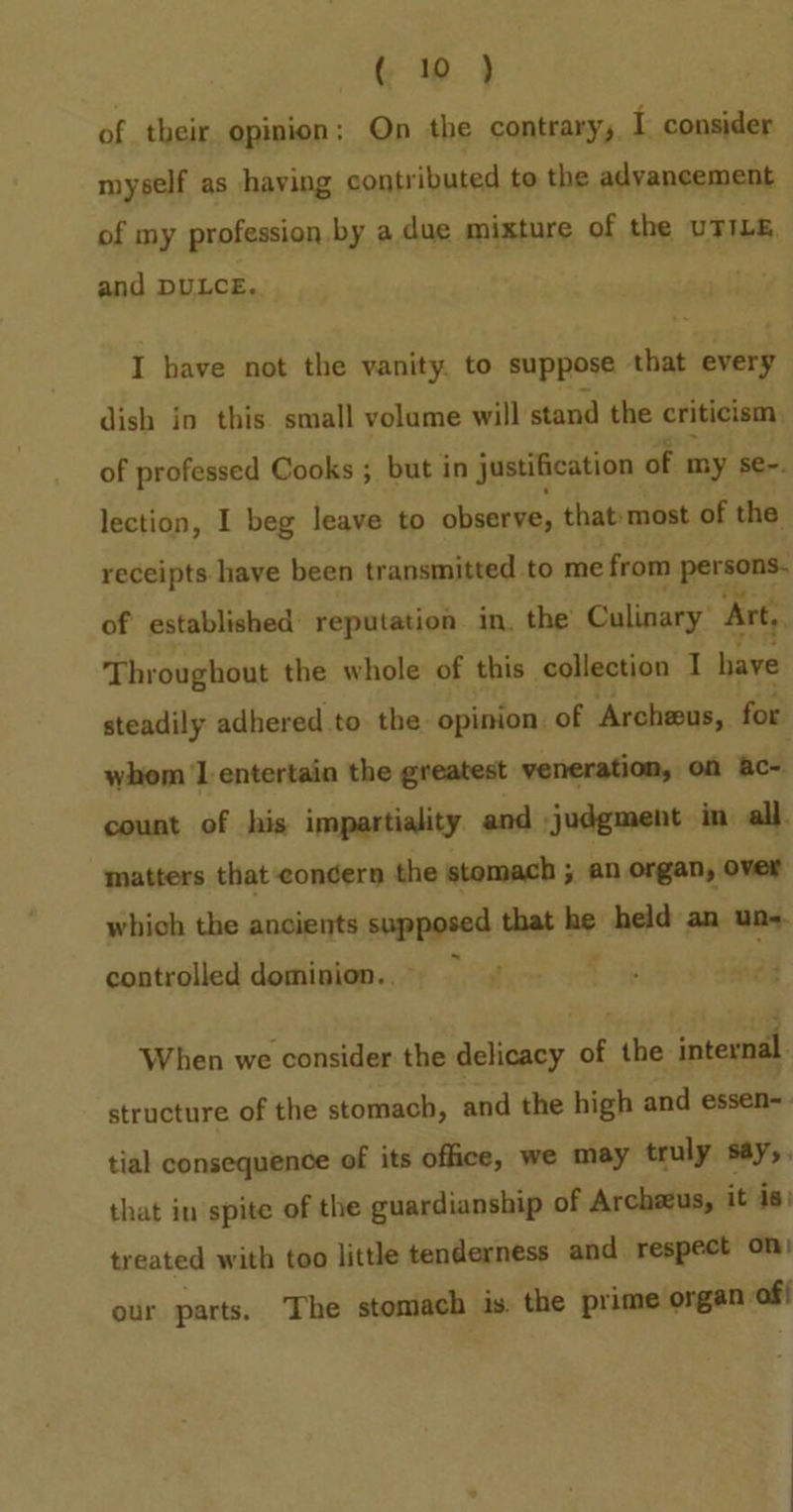 of their opinion; On the contrary, I consider myself as having contributed to the advancement of my profession by a. due mixture of the UTILE, and DULCE. I have not the vanity, to suppose that every dish in this small volame will stand the criticism. of professed Cooks ; but in justification of my se-. lection, I beg leave to observe, that most of the receipts have been transmitted to me from at of established reputation in, the Culinary’ Art, Throughout the whole of this collection I have steadily adhered to the opinion, of Archeus, for whom 1 entertain the greatest veneration, on ac- count of his impartiality and judgment in all. matters that condern the stomach ; an organ, over which the ancients sopegeed that sa held an un- controlled dominion... When we consider the delicacy of the internal structure of the stomach, and the high and essen tial consequence of its office, we may truly say,. that in spite of the guardianship of Archeeus, it is) treated with too little tenderness and respect on) our parts. The stomach is. the prime organ of}