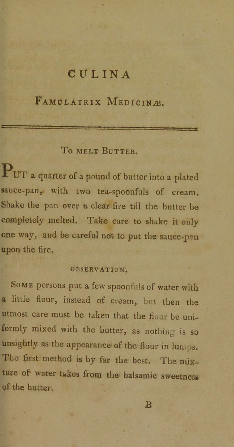 CULINA Famutatrix Mepicinz. To MELT BuTTer. Por a quarter of a pound of butter into a plated sauce-pany with two tea-spoonfuls of cream. Shake the pan over a clear fire till the butter be completely melted. Take care to shuke it only one way, and be careful not to put the sauce-p2n upon the fire, OBSERVATION, SoME persons put a few spoonfuls of water with a little flour, instead of cream, but then the utmost care must be taken that the flour be uni- formly mixed with the butter, as nothing is so unsightly: as: the appearance’ of the flour in lumps. The first method is by far the best. The mix. ture of water takes from the: balsamic sweetness of the butter, B