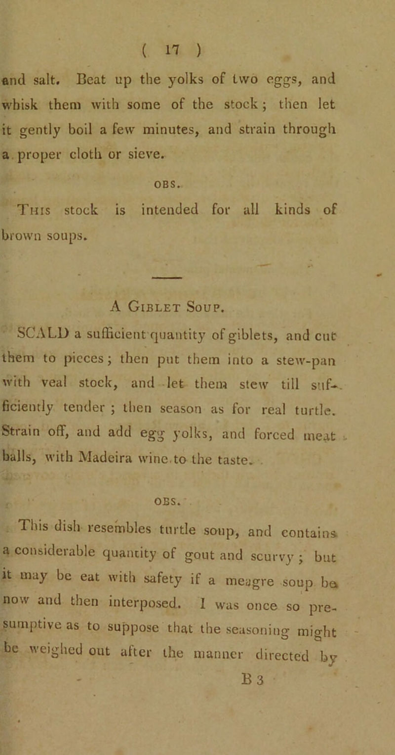 ( th) and salt. Beat up the yolks of two eggs, and ‘whisk them with some of the stock; then let it gently boil a few minutes, and strain through a. proper cloth or sieve. 4 OBS. Tuts stock is intended for all kinds of brown soups. A GIBLET Soup. ~ SCALD a sufficient quantity of giblets, and cut — them to picces; then put them into a stew-pan with veal stock, and-let. them stew till suf. ficiently tender ; then season as for real turtle. Strain off, and add egy yolks, and forced meat . halls, with Madeira wine.to the taste. - OBS.” . This dish. resembles turtle soup, and contains a considerable quantity of gout and scurvy 5; but it may be eat with safety if a meagre soup. be mow and. then interposed. 1 was once. so pre- Sumptive as to suppose that the seasoning might be we ighed out after the manner directed by % B3