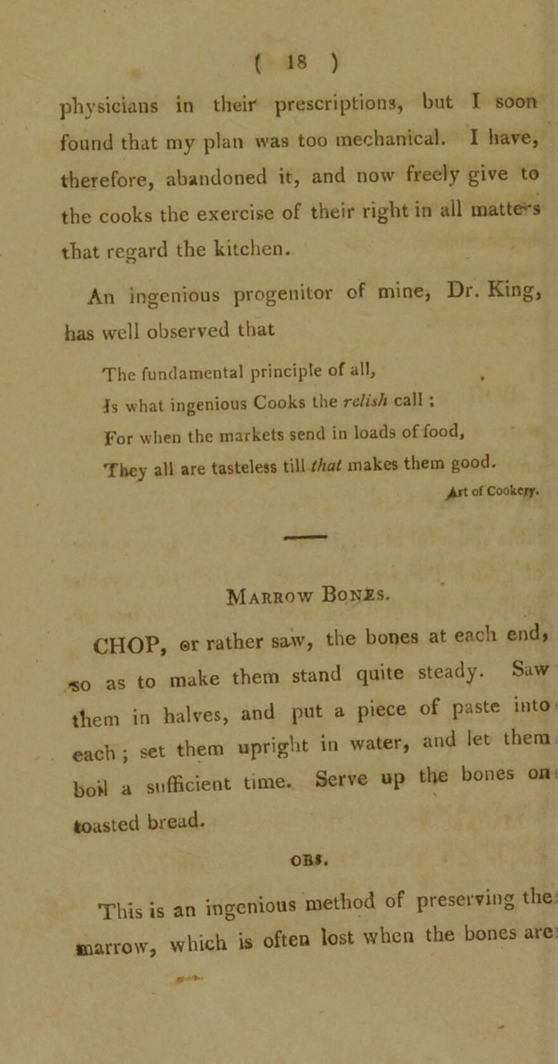 (as ) physicians in their prescriptions, but I soon found that my plan was too mechanical. I have, therefore, abandoned it, and now freely give to the cooks the exercise of their right in all matte*s that regard the kitchen. An ingenious progenitor of mine, Dr. King, has well observed that The fundamental principle of all, Js what ingenious Cooks the relish call ; ¥or when the markets send in loads of food, ‘They all are tasteless till that makes them good. Ast of Cookery. Marrow Bong£s. CHOP, er rather saw, the bones at each ends ‘so as to make them stand quite steady. Saw them in halves, and put a piece of paste into) each ; set them upright in water, and let them: boil a sufficient time. Serve up the bones on: toasted bread. OBS, This is an ingenious method of preserving the: marrow, which is often lost when the bones are: got