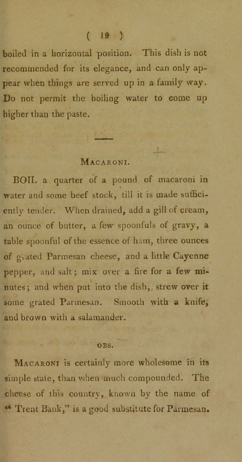 boiled in a horizontal position. This dish is not recommended for its elegance, and can only ap- pear when things are served up in a family way, Do not permit the boiling water to come up higher than the paste. MacarRonl. BOIL a quarter of a pound of macaroni in water and some beef stock, ‘till it is made suffici- ently tender. When drained, add a gill of cream, an ounce of butter, a few spoonfuls of gravy, a table spoonful of the essence of ham, three ounces of g.ated Parmesan cheese, and a little Cayenne pepper, and salt; mix over a fire for a few mi- nutes; and when put into the dish,, strew over it some grated Parmesan. Smooth with a kuife, and brown with a salamander. OBS. Macaronr is certainly more wholesome in its simple state, than when much compounded. The cheese of this country, known by the name of * Trent Bank,” is a good substitute for Parmesan.