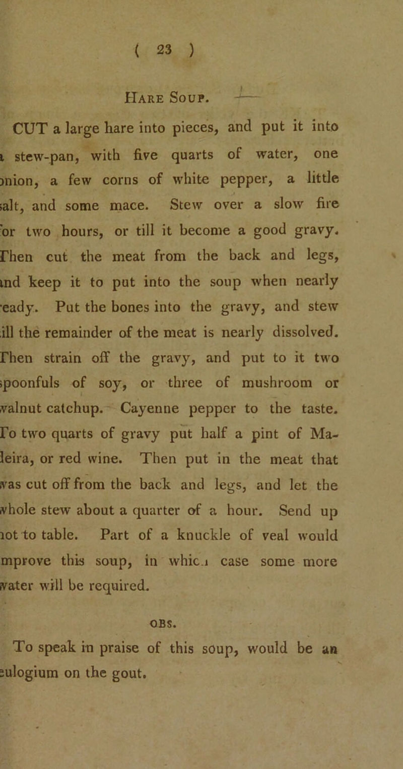HARE Sour. —+— CUT a large hare into pieces, and put it into L stew-pan, with five quarts of water, one nion, a few corns of white pepper, a little alt, and some mace. Stew over a slow fire or two hours, or till it become a good gravy. Then cut the meat from the back and legs, ind keep it to put into the soup when nearly eady. Put the bones into the gravy, and stew ill the remainder of the meat is nearly dissolved. Then strain off the gravy, and put to it two spoonfuls of soy, or three of mushroom or walnut catchup.- Cayenne pepper to the taste. To two quarts of gravy put half a pint of Ma- leira, or red wine. Then put in the meat that vas cut off from the back and legs, and let the vhole stew about a quarter of a hour. Send up 1ot to table. Part of a knuckle of veal would mprove this soup, in whics case some more water will be required. OBS. To speak in praise of this soup, would be an sulogium on the gout. :