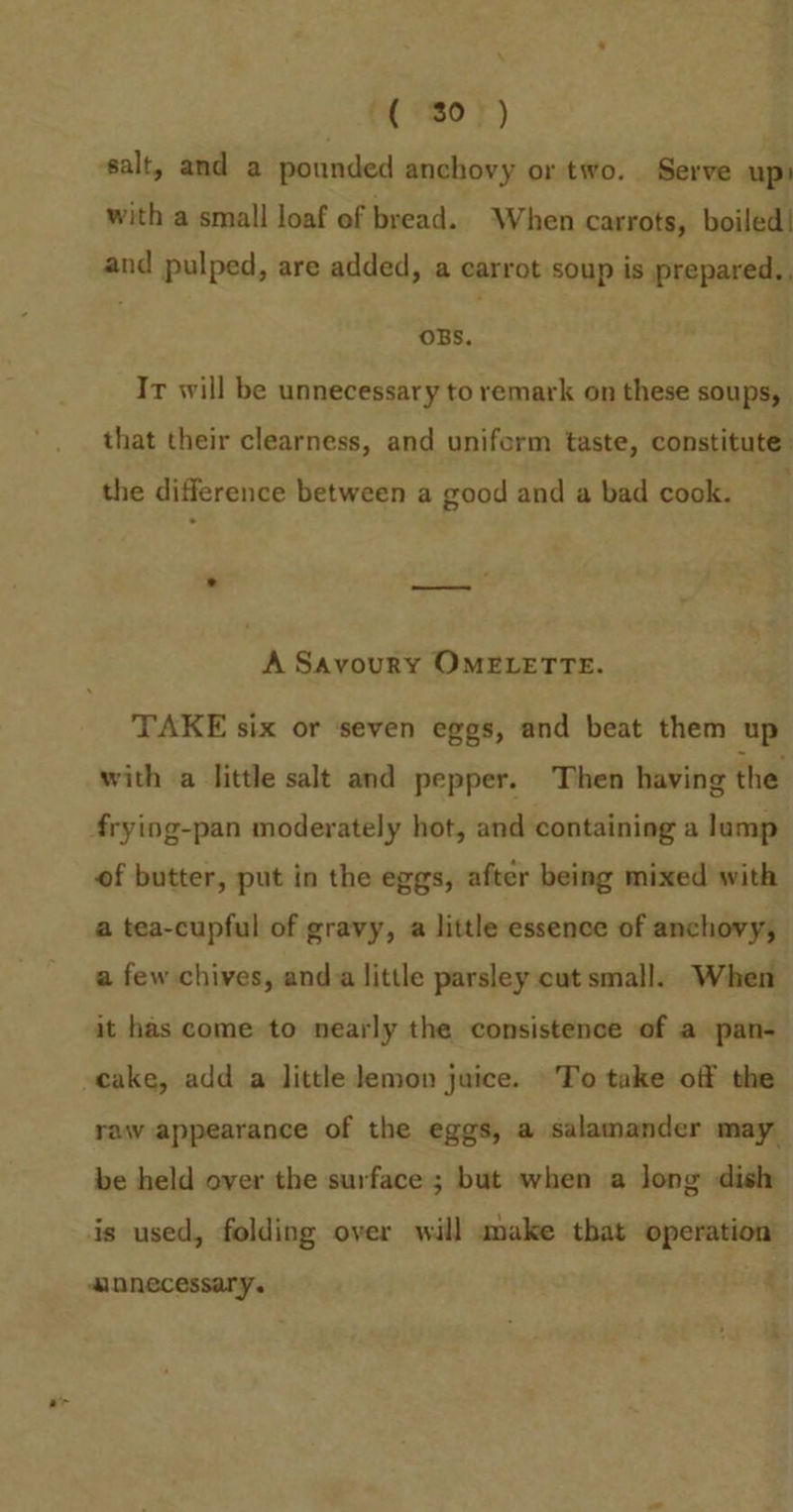 with a small loaf of bread. When carrots, boiled! and pulped, are added, a carrot soup is prepared. OBS. Ir will be unnecessary to remark on these soups, that their clearness, and uniferm taste, constitute: the difference between a good and a bad cook. A Savoury OMELETTE. TAKE six or seven eggs, and beat them up with a little salt and pepper. Then having the of butter, put in the eggs, after being mixed with a tea-cupful of gravy, a little essence of anchovy, a few chives, anda little parsley cut small. When it has come to nearly the consistence of a pan- cake, add a little lemon juice. To take off the raw appearance of the eggs, a salamander may be held over the surface ; but when a long dish is used, folding over will sake that operation mnnecessary.