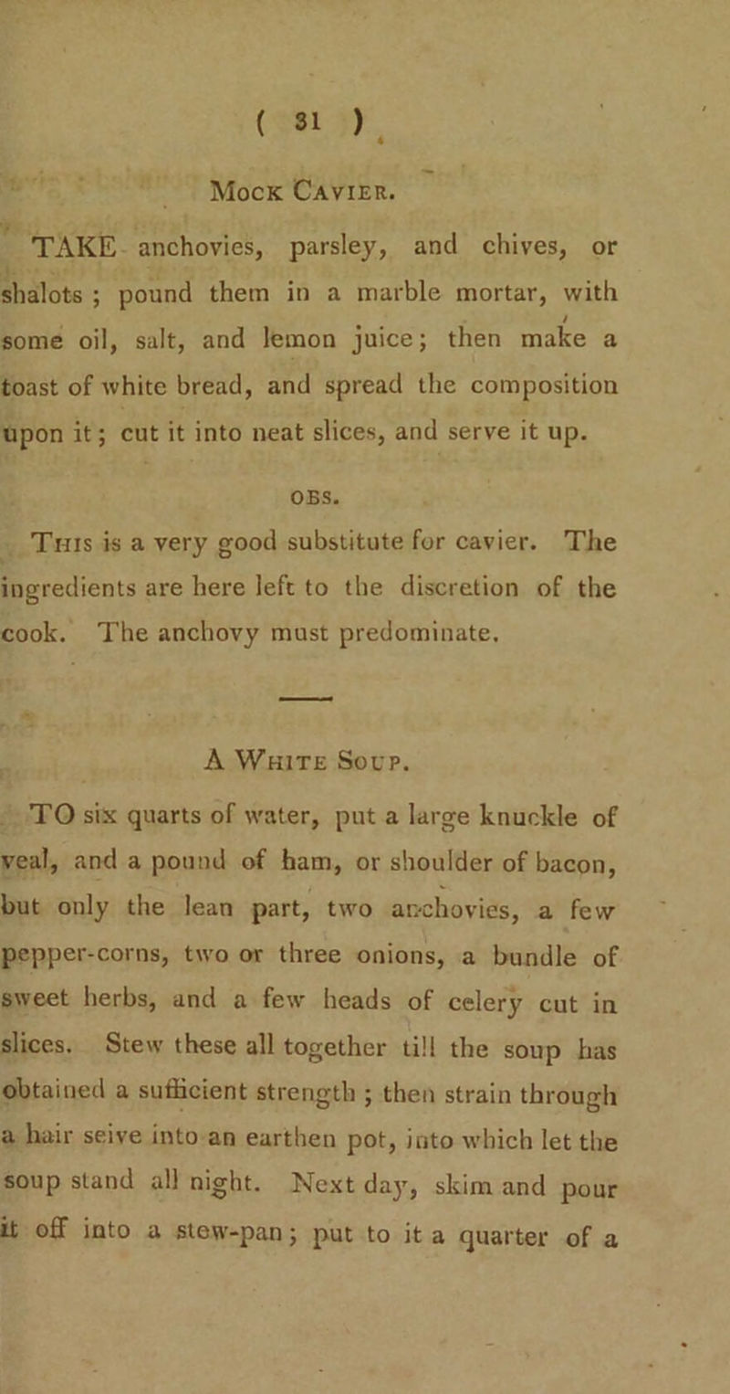 4 cad Mock CavieEr. TAKE. anchovies, parsley, and chives, or shalote ; ; pound them in a marble mortar, with some oil, salt, and Jemon juice; then make a toast of white bread, and spread the composition upon it; cut it into neat slices, and serve it up. OBS. _ Tus is a very good substitute for cavier. The ingredients are here left to the discretion of the cook. The anchovy must predominate, A WuitTeE Sovp. TO six quarts of water, puta large knuckle of veal, and a pound of ham, or shoulder of bacon, but only the lean part, two anchovies, a few pepper-corns, two or three onions, a enale of sweet herbs, and a few heads of celery cut in slices. Stew these all together ti!l the soup has obtained a sufficient strength ; then strain through a hair seiye into-an earthen pot, into which let the soup stand all night. Next day, skim and pour it off into a stew-pan; put to ita quarter of a