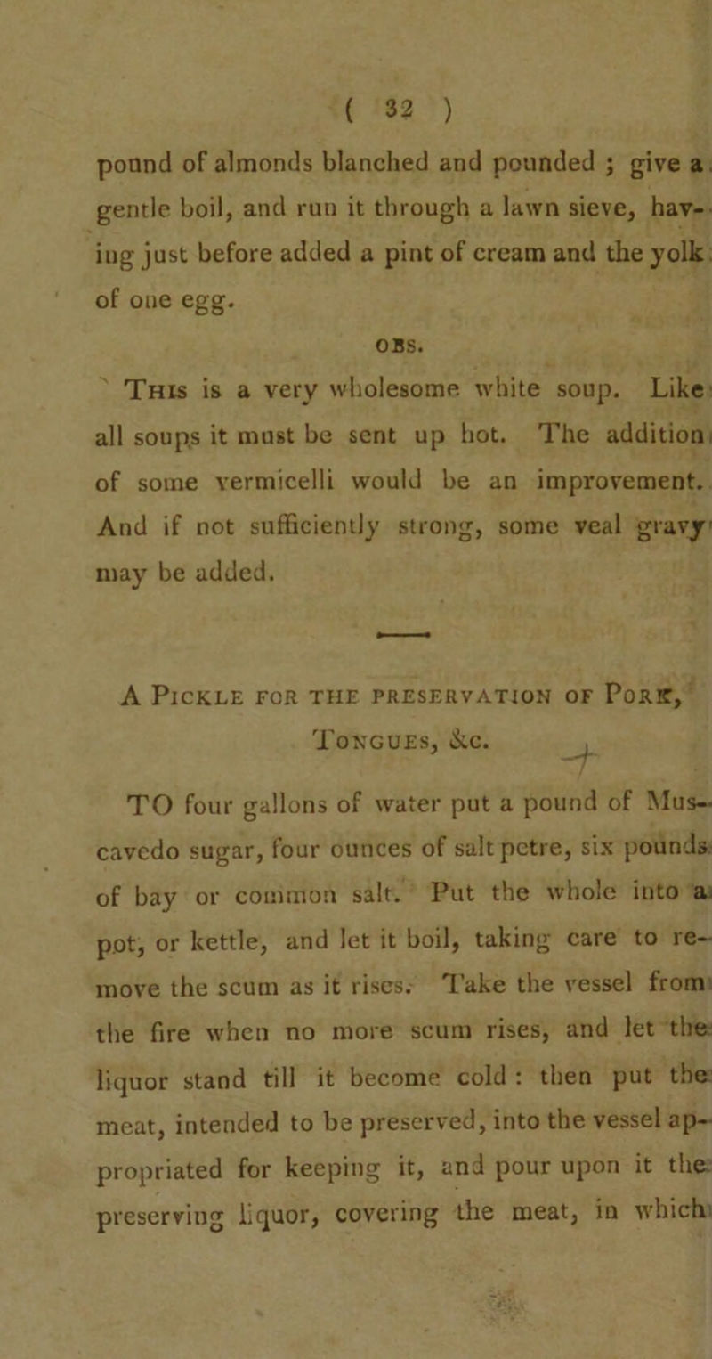 “(32 =) pound of almonds blanched and pounded ; give a gentle boil, and run it through a lawn sieve, hav ‘ing j just before added a pint of cream and the zai of one egg. OBS. * Tuis is a very wholesome white soup. Like: all soups it must be sent up hot. The addition) of some vermicelli would be an improvement. And if not sufficiently strong, some veal gravy) may be added. ——— A PicKLE FOR THE PRESERVATION oF Pork,” ToncuEs, kc. as TO four gallons of water put a pound of Mus-. cavedo sugar, four ounces of salt petre, six pounds of bay or common salt.’ Put the whole into @ pot; or kettle, and Jet it boil, taking care to re move the scum as it rises» Take the vessel from: the fire when no more scum rises, and let “the: liquor stand till it become cold: then put ‘the: meat, intended to be preserved, into the vessel ap-~ propriated for keeping it, and pour upon it the preserving liquor, covering the meat, in which: