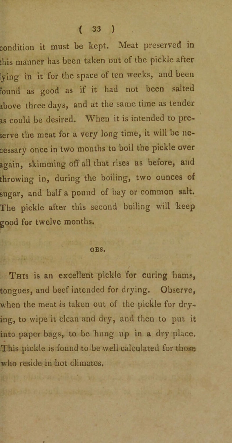 condition it must be kept. Meat preserved in ‘his manner has been taken out of the pickle after ying in it for the space of ten weeks, and been found as good as if it had not been salted above three days, and at the same time as tender as could be desired. When it is intended to pre- serve the meat for a very long time, it will be ne- sessary once in two months to boil the pickle over again, skimming off all that rises us before, and hrowing in, during the boiling, two ounces of sugar, and half a pound of bay or common salt. The pickle after this second boiling will keep good for twelve months, OBS, Tuts is an excellent pickle for curing ‘hams, tongues, and beef intended for drying. Observe, when the meat is taken out of the pickle for dry- ing, to wipe it clean and dry, and then to put it into paper bags, to be hung up in a dry place, This pickle is:found to be well-calculated for those who reside in ‘hot climates,