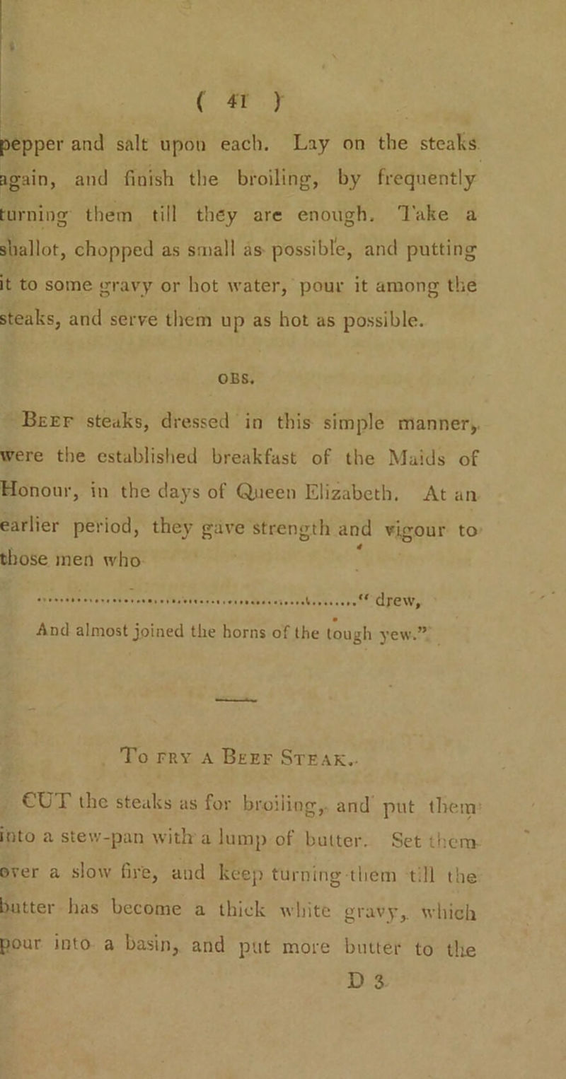 . ( 4) : ey and salt upon each. Lay on the steaks again, and finish the broiling, by frequently turning them till they are enough. Take a shallot, chopped as small as possible, and putting it to some gravy or hot water, pour it among the steaks, and serve them up as hot as possible. OBS, Beer steaks, dressed in this simple manner,. were the established breakfast of the Maids of Honour, in the days of Queen Elizabeth. At an earlier period, they gave strength and vigour to those men who ; aera’ Pe evens ches ongy oF U¥Ivonsa sets abaceresvsbivtescrc’ ZEW, And almost joined the horns of the tough yew.” _ To rry A Beer STEAK. €UT the steaks as for broiling, and’ put them: into a stew-pan witha lump of butter. Set them ever a slow fire, and keep turning them till the batter has become a thick white gravy, which pour into a basin, and put more butter to the Ds