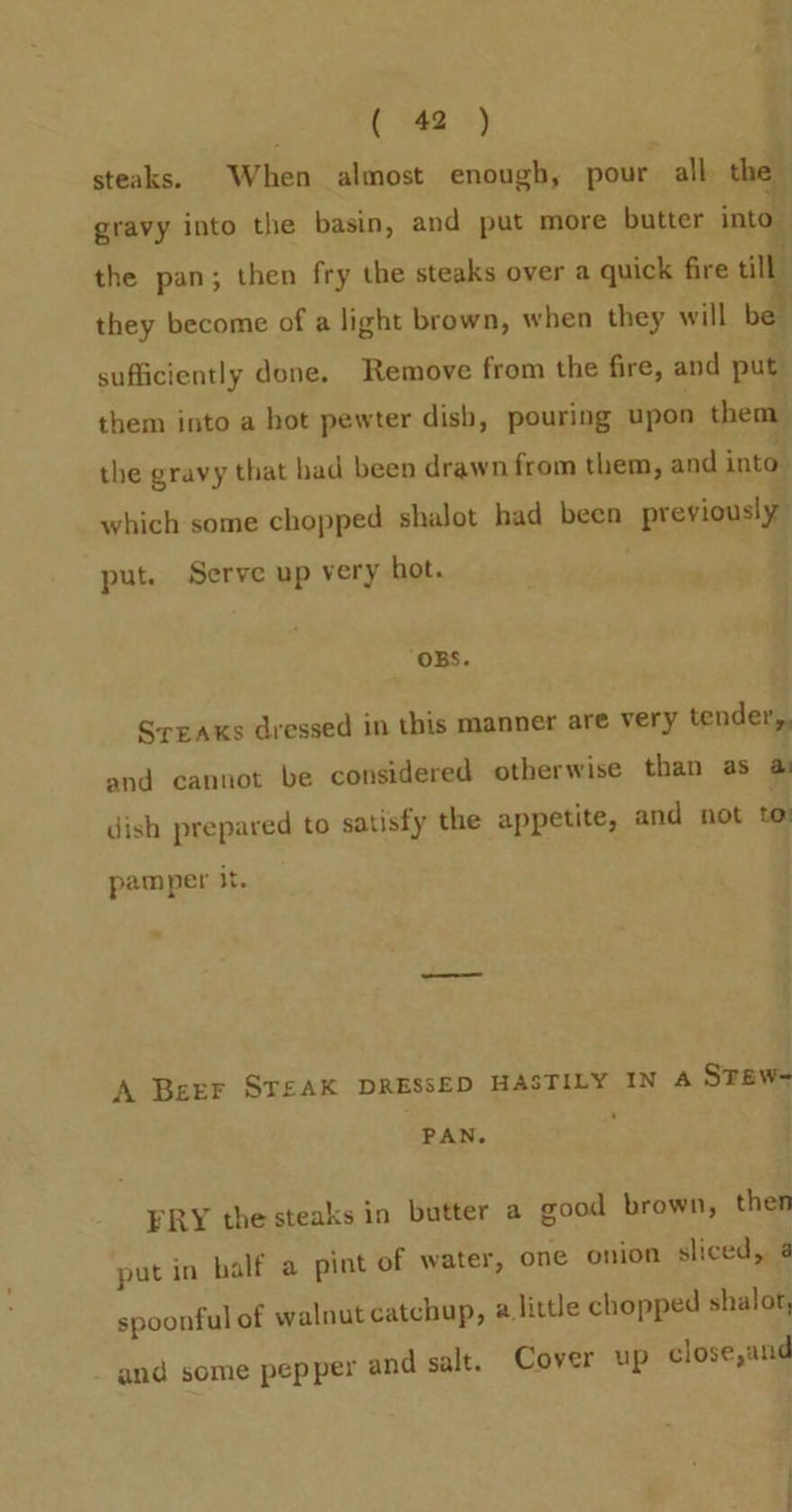 steaks. When almost enough, pour all the” gravy into the basin, and put more butter into” the pan; then fry the steaks over a quick fire till they become of a light brown, when they will be sufficiently done. Remove from the fire, and put them into a hot pewter dish, pouring upon them the gravy that bad been drawn from them, and intol which some chopped shalot had been previously put. Serve up very hot. : _ OBS. Sreaxs dressed in this manner are very tender,, and cannot be considered otherwise than as @ dish prepared to satisfy the appetite, and not to) pamper it. A Beer ST£AK DRESSED HASTILY IN 4 Stew- PAN. FRY the steaks in butter a good brown, then put in half a pint of water, one onion sliced, a spoonful of walnut catchup, alittle chopped shalot, _ and some pepper and salt. Cover up close,and
