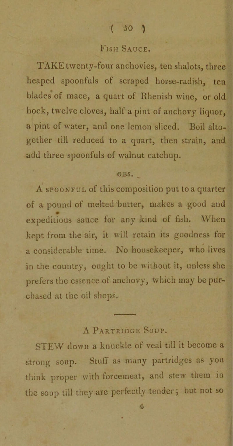 Fis Sauce. j TAKE twenty-four anchovies, ten shalots, threell heaped spoonfuls of scraped horse-radish, ten” blades of mace, a quart of Rhenish wine, or old | hock, twelve cloves, half a pint of anchovy liquor, a pint of water, and one lemon sliced. Boil alto gether till reduced to a quart, then strain, and add three spoonfuls of walnut catchup. OBS. _ A spoonFut of this composition put to a quarter ; of a pound of melted’butter, makes a good and i expeditious sauce for any kind of fish, When kept from the air, it will retain its goodness for a considerable time. No housekeeper, who lives in the country, ought to be witbout it, unless she prefers the essence of anchovy, which may be pur- chased at the oil shops. A PartTrIDGE Soup. STEW down a knuckle of veal till it become a strong soup. Stuff as many partridges as you — think proper with forcemeat, and stew them ia 4 the soup till they are perfectly tender; but not so _ “