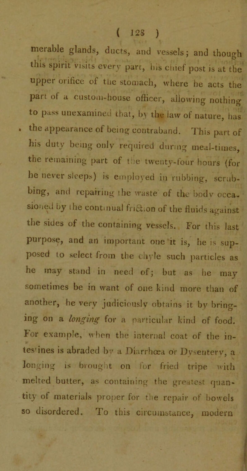 merable glands, ducts, sad vessels ; and Ahougls this. spirit’ visits every part, his chief post is at the upper orifice of the stomach, where he acts the 18 part of a custom-house officer, allowing nothing the appearance of being contraband. This part of his duty being only required during meal- ~times, the remaining part of the twenty-four hours (for purpose, and an important one ‘it is, he is sup- posed to select from the chyle such particles as he may stand-in need of; but as he may another, he very judiciously obtains it by bring- ing on a longing for a particular kind of food. For example, when the internal coat of the in- Jonging is brought on for fried tripe with melted butter, as containing the greatest quan- tity of materials proper for the repair of bowels so disordered. To this circumstance, modern 4 | Stn