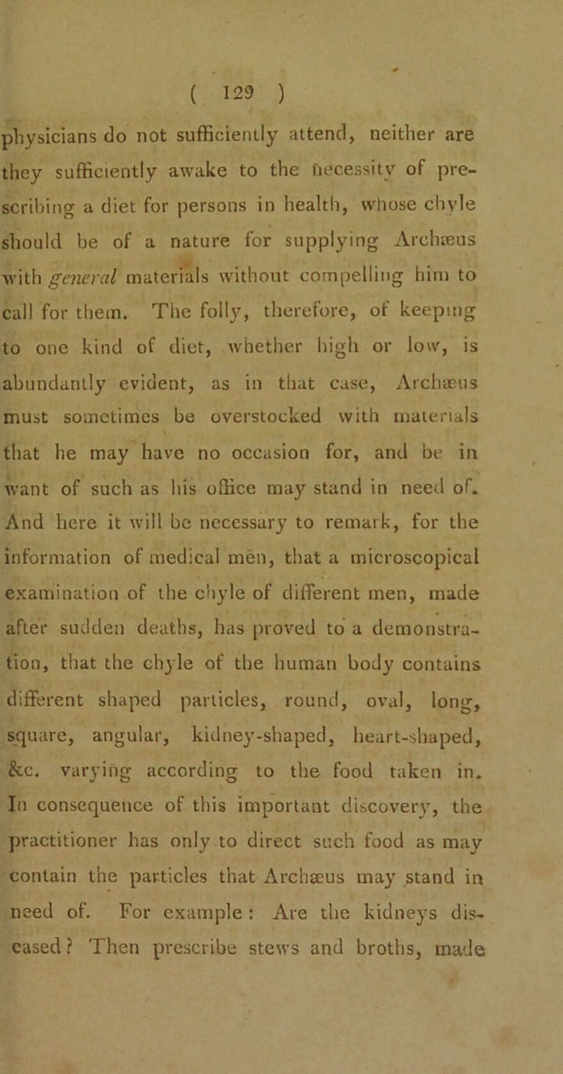 physicians do not sufficiently attend, neither are they sufficiently awake to the hecessity of pre- scribing a diet for persons in health, whose chyle should be of a nature for supplying Archieus with general materials without compelling him to call for them. The folly, therefore, of keeping to one kind of diet, whether high or low, is abundantly evident, as in that case, Archwus must sometimes be overstocked with materials that he may have no occasion for, and be in want of such as his office may stand in need of. And here it will be necessary to remark, for the information of medical men, that a microscopical examination of the chyle of different men, made after sudden deaths, has proved toa demonstra- tion, that the chyle of the human body contains different shaped particles, round, oval, long, square, angular, kidney-shaped, heart-shaped, ‘&amp;c. varying according to the food taken in. ‘Tn consequence of this important discovery, the ‘practitioner has only.to direct such food as may ‘contain the particles that Archzus may stand in eed of. For example: Are the kidneys dis- “eased? Then prescribe stews and broths, made