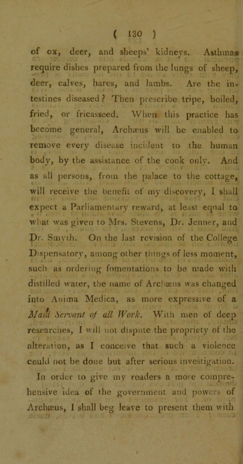 of ox, deer, and sheeps’ kidneys. Asthinas require dishes prepared from the lungs of sheep, deer, calves, hares, and lambs. Are. the in- testines diseased ? Then prescribe tripe, boiled, fried, + fricasseed. When: this practice has ie ess Archeus will be enabled to remove every disease incident to the human body, by the assistance of the cook only. And as all persons, from the palace tot the cottage, will receive the benefit of my discovery, I sball expect : a Parliamentary reward, at least eqnal to to what was given to Mrs. Stevens, Dr. Jenner, and Dr. § Smyth. On the last revision 0 of the College Dispensatory, among other things of less moment, such as ordering fomentations to be ‘made with distilled water, the name of Arclizeus was s changed into Anima Medica, as more expressive of a Mail Servant of all Work. ‘With men of deep researces, I will not dispute the propriety of the alteration ; as I conceive that. such a violence could net be done but after serious investigation. In order to give my readers a more compre- hensive idea of the government and powers of Archeus, I shall beg leave t to present them with eee 23 f