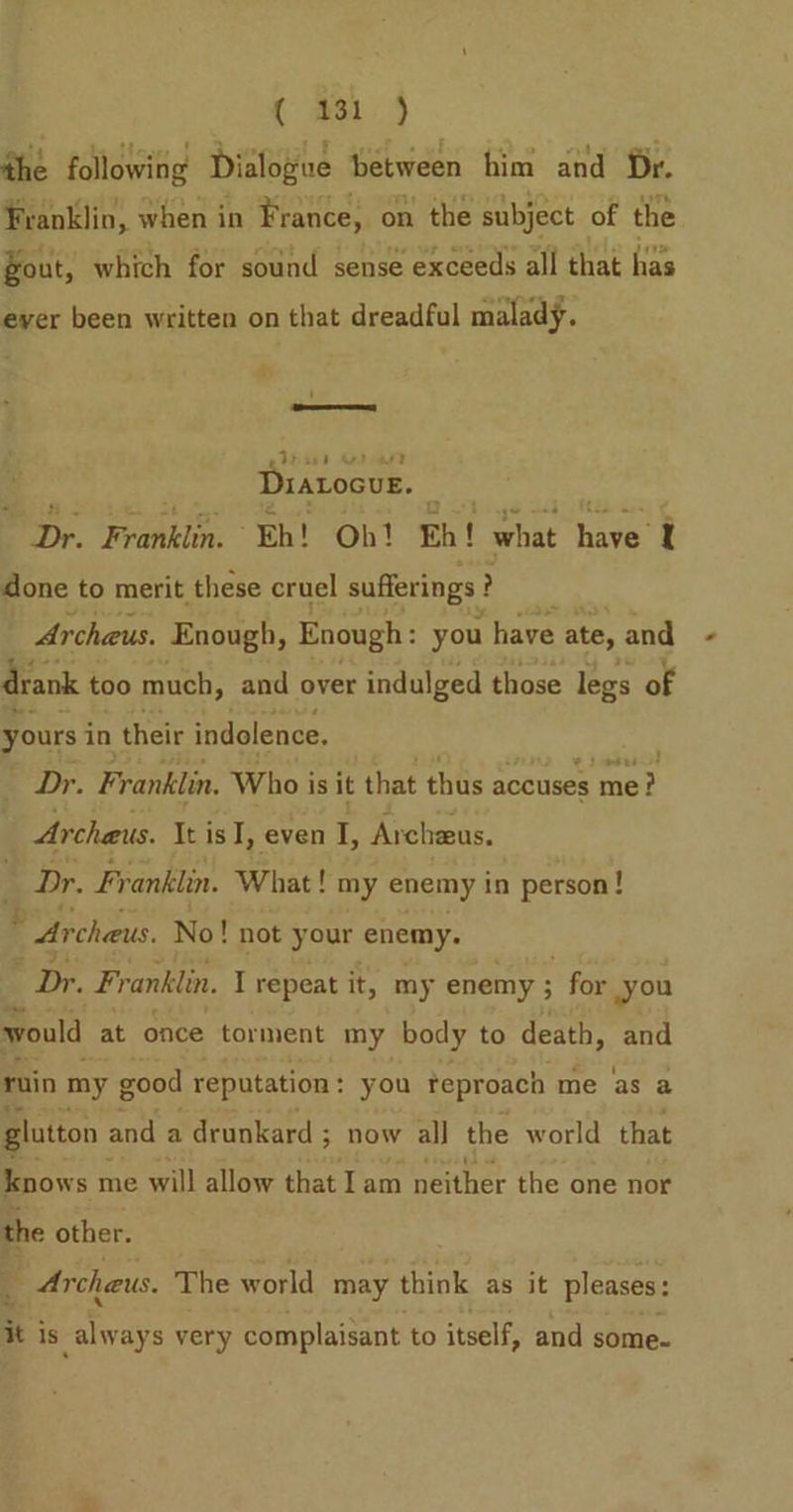 the following Dialogue between him and Dr. Franklin, when in France, on the subject of the gout, which for sound sense exceeds all that has ever been written on that dreadful malady. i ee Dratocue. Dr. Franklin. Eh! Ob! Eh! what fare I done to merit these cruel sufferings } ? Archeus. Enough, Enough: you have ate, and drank ¢ too much, and over indulged those legs of yours in their indolence. Dr. Franklin. Who is it that thus accuses mer Archeus. It is I, even I, Archeus. Dr. Franklin. What! my enemy in person! * Archaus. No! not your enemy. Dr. Franklin. I repeat i it, my enemy ; for you would at once torment my body to death, and ruin my g good reputation : you teproach me as a glutton and a drunkard ; 3; now all the world that knows me will allow that I am neither the one nor the other. 3 Archeus. The world may think as it pleases: it is always very complaisant to itself, and some.