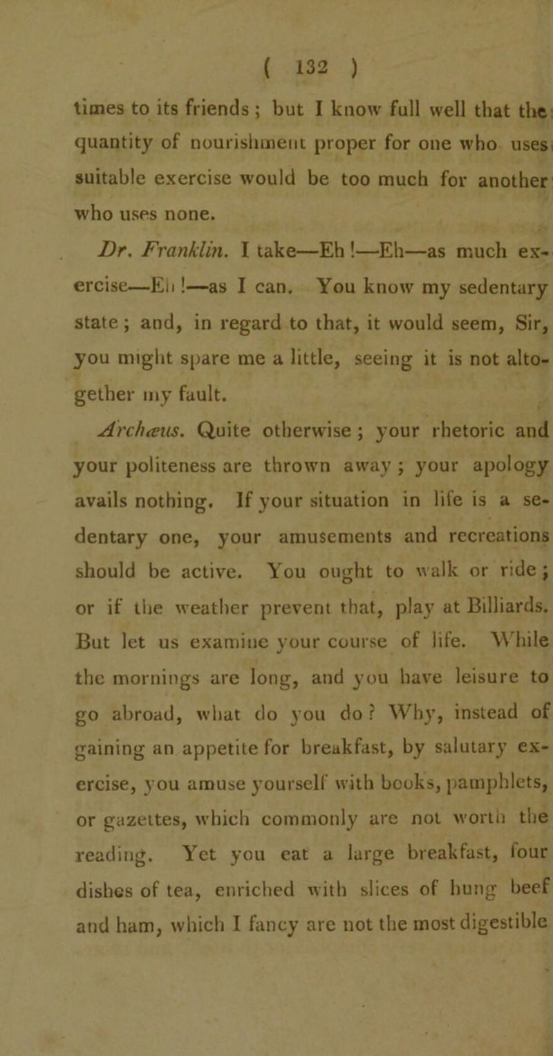 times to its friends ; but I know full well that the: quantity of nourishment proper for one who. uses) suitable exercise would be too much for another. who uses none. 3 Dr. Franklin, 1 take—Eh !—Eh—as much exe ercise—K|; !—as I can, . You know my sedentary state; and, in regard to that, it would seem, Sir, you might spare me a little, seeing it is not alto- gether my fault. ; Archeus. Quite otherwise ; your rhetoric and your politeness are thrown away; your apology avails nothing. If your situation in life is a se- dentary one, your amusements and recreations should be active. You ought to walk or ride; or if the weather prevent that, play at Billiards, But let us examine your course of life. While the mornings are long, and you have leisure to go abroad, what do you do? Why, instead of gaining an appetite for breakfast, by salutary ex- ercise, you amuse yourself with books, pamphlets, or gazettes, which commonly are not worth the reading. Yet you eat a large breakfast, four dishes of tea, enriched with slices of hung beef and ham, which I fancy are not the most digestible