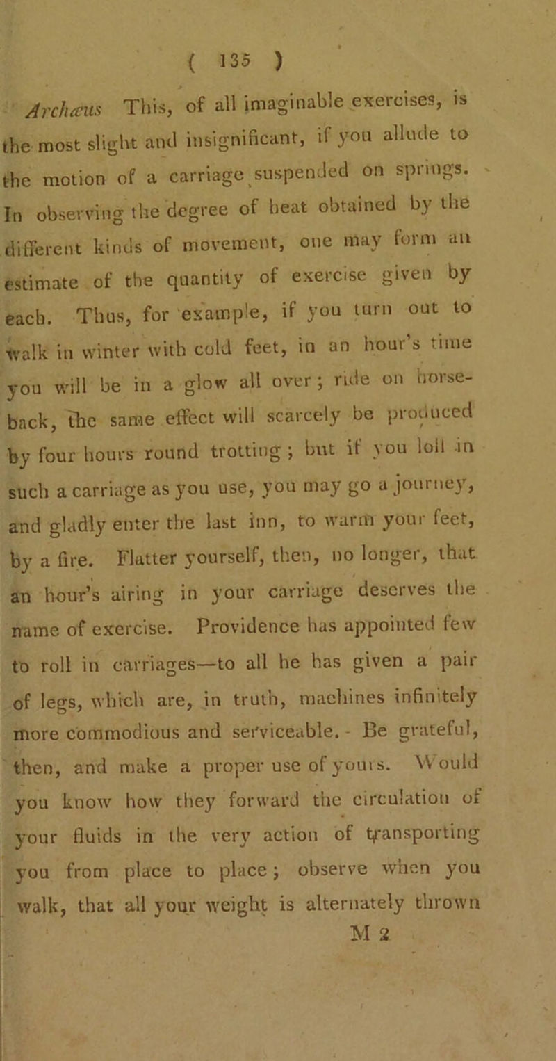 | archeus This, of all imaginable exercises, is the most slight and insignificant, if you allude to the motion of a carriage suspended on springs. In observing the degree of heat obtained by the estimate of the quantity of exercise given by eck. Thus, for ‘exainple, if you turn out to alk in winter with cold feet, in an hour’s time fyi will be in a glow all over; ride on borse= back, the same effect will scarcely be produced by four hours round trotting ; but if you loll in such a carriage as you use, you may go a journey, and gladly enter the last inn, to warm your feet, by a fire. Flatter yourself, then, no longer, that. an hour’s airing in your carriage deserves the to roll in carriages—to all he has given a pair more commodious and serviceable, - Be grateful, you know how they forward the circulation of gyour fluids in the very action of transporting you from place to place; observe when you walk, that all your weight is alternately thrown M 2