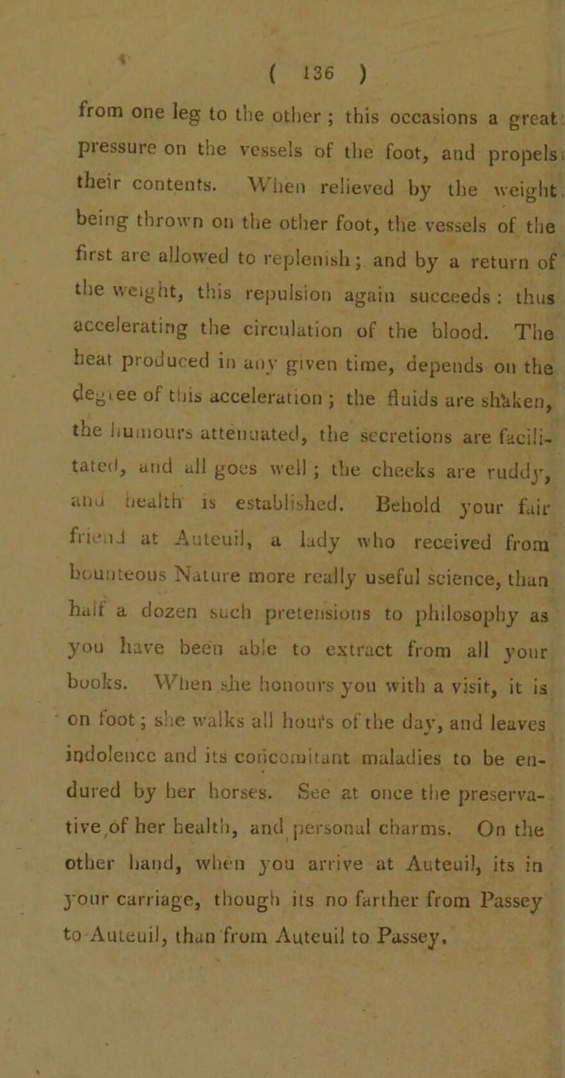 from one leg to the other ; this occasions a great: pressure on the vessels of the foot, and propels; their contents. When relieved by the weight, being thrown on the other foot, the. vessels of the first are allowed to replenish; and by a return of the weight, this repulsion again succeeds: thus accelerating the circulation of the blood. The heat produced in any given time, depends on the degiee of this acceleration; the fluids are shaken, the liumours attenuated, the secretions are facilie tated, and all goes well; the cheeks are ruddy, anu uvealth is established. Behold your fair friend at Auteuil, a lady who received from bounteous Nature more really useful science, than half a dozen such pretensions to philosophy as you have been able to extract from all your books. When she honours you with a visit, it is on foot ; she walks all hours of the day, and leaves, indolence and its coricomitant. maladies to be en- dured by her horses. See at once the preserva-. tive of her health, and personal charms. On the other hand, when you arrive at Auteuil, its in your carriage, though its no farther from Passey to Auteuil, than from Auteuil to Passey,