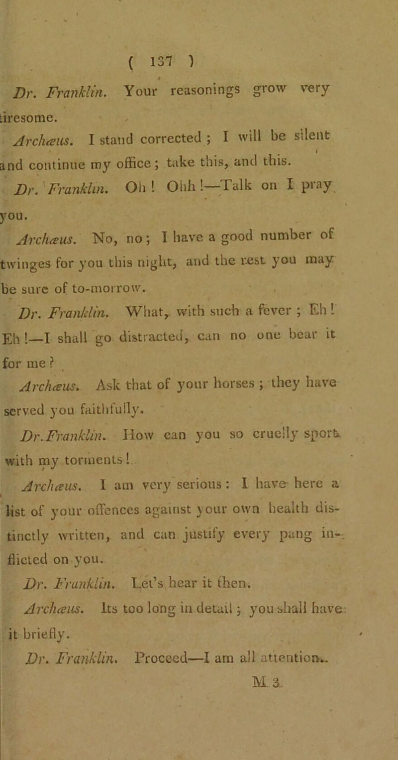 Dr. Franklin. Your reasonings grow very iresome. j 7 - Archeus. stand corrected; I will be silent and continue my office ; take this, and this. - Dr.'Franklin. Oh! Obh!—Talk on E pray, you, | ; Archeus. No, no; Ihave a good number of twinges for you this night, and the rest you may be sure of to-morrow. Dr. Franklin. What, with such a fever ; Eh! Eh !—I shall go. distracted, can no one bear it for me? | Archeus. Ask that of your horses ; they have served you faithfully. Dr. Franklin. How ean you so cruelly sport with my torments!. Archeus. Yam very serious: I have: here a ist of your offences against your own health dis- tinctly written, and can justify every pang in- flicted on you. Dr. Franklin, et’s, hear it then. Archeus. ts too long in detail ; youshall have: “it briefly. ' Dr. Franklin. Proceed—I am all attentiom. M. 3: