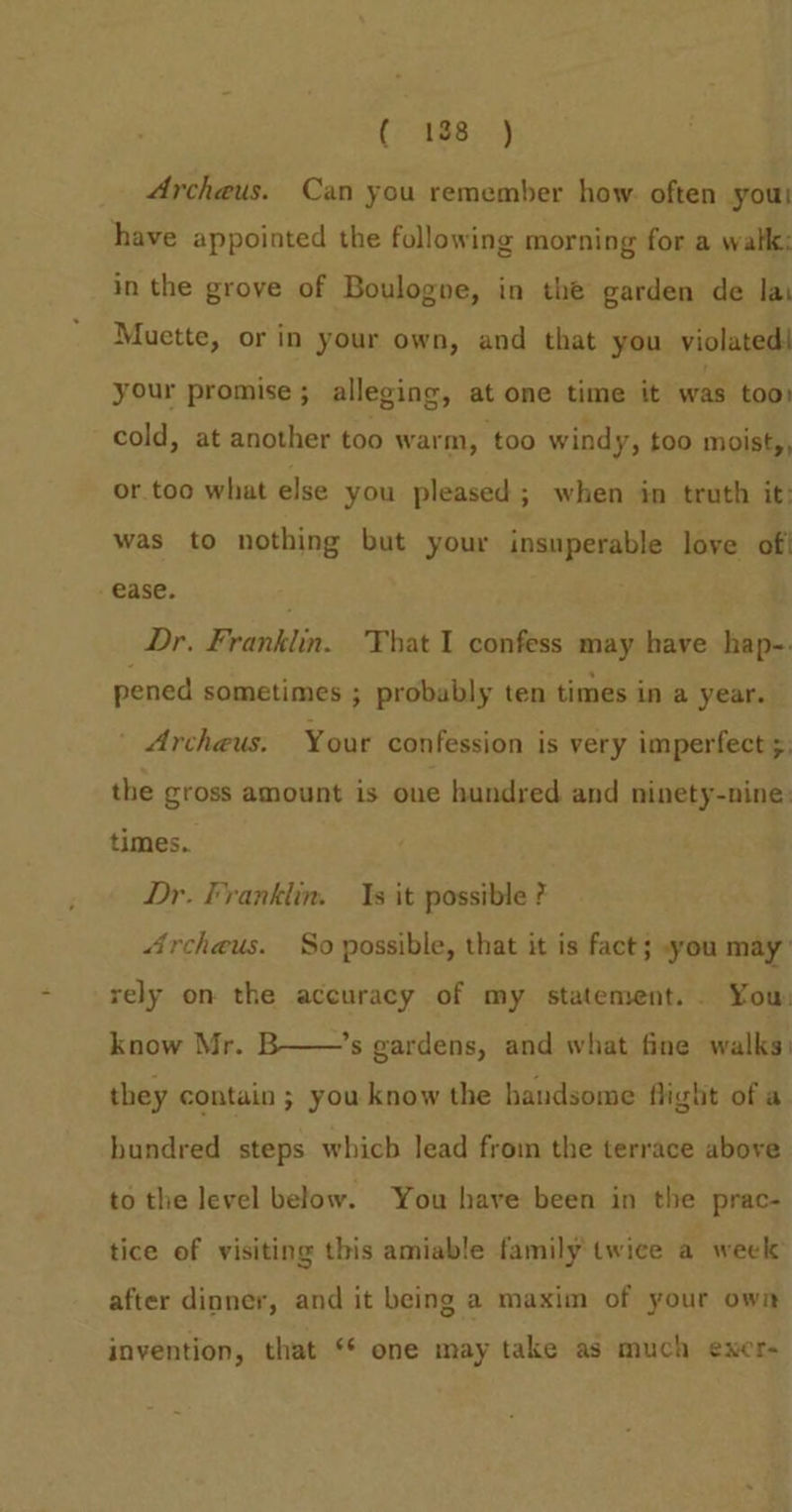 ( 188 ) 4Archeus. Can you remember how. often yout have appointed the following morning for a walk: in the grove of Boulogne, in the garden de lai Muette, or in your own, and that you violated! your promise; alleging, at one time it was too: cold, at another too warm, too windy, too moist,, or too what else you pleased ; when in truth it: was to nothing but your insuperable love of ease. Dr. Franklin. That 1 confess may have hap- pened sometimes ; probably ten times in a year. ' Archeus: Your confession is very imperfect 5. the gross amount is one hundred and ninety-nine: times. Dr. Franklin. 1s it possible ? 4rcheus. So possible, that it is fact; you may rely on the accuracy of my statement... You: know Mr. B——’s gardens, and what fine walks. they contain ; you know the handsome flight of a hundred steps which lead from the terrace above to the level below. You have been in the prac- tice of visiting this amiable family twice a week: after dinner, and it being a maxim of your own invention, that ** one may take as much exer-