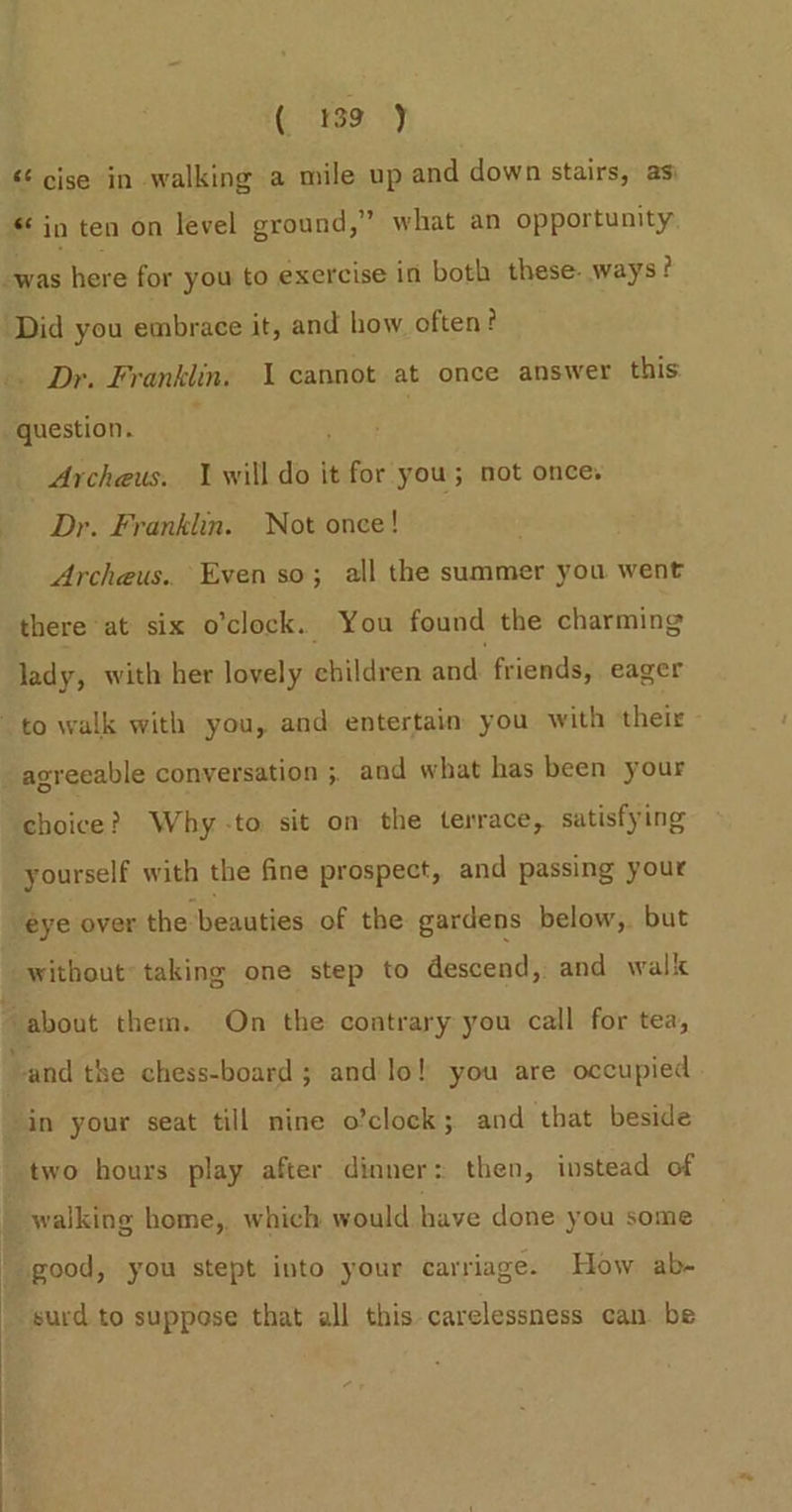 &lt;¢ cise in walking a mile up and down stairs, asi “ in ten on level ground,” what an opportunity -was here for you to exercise in both these- ways? ‘Did you embrace it, and how often? Dr. Franklin. \ cannot at once answer this question. ; ' Archeus. 1 will do it for you; not once. Dr. Franklin. Not once! Archeus.. Even so; all the summer you went there at six o'clock. You found the charming lady, with her lovely children and. friends, eager to walk with you, and entertain you with their _ agreeable conversation ;, and what has been your choice? Why -to sit on the terrace, satisfying yourself with the fine prospect, and passing your eye over the beauties of the gardens below, but without taking one step to descend, and walk about them. On the contrary you call for tea, ~and the chess-board ; and lo! you are occupied in your seat till nine o’clock; and that beside two hours play after dinner: then, instead of ki walking home, which would have done you some | good, you stept into your carriage. How ab- surd to suppose that all this carelessness can. be