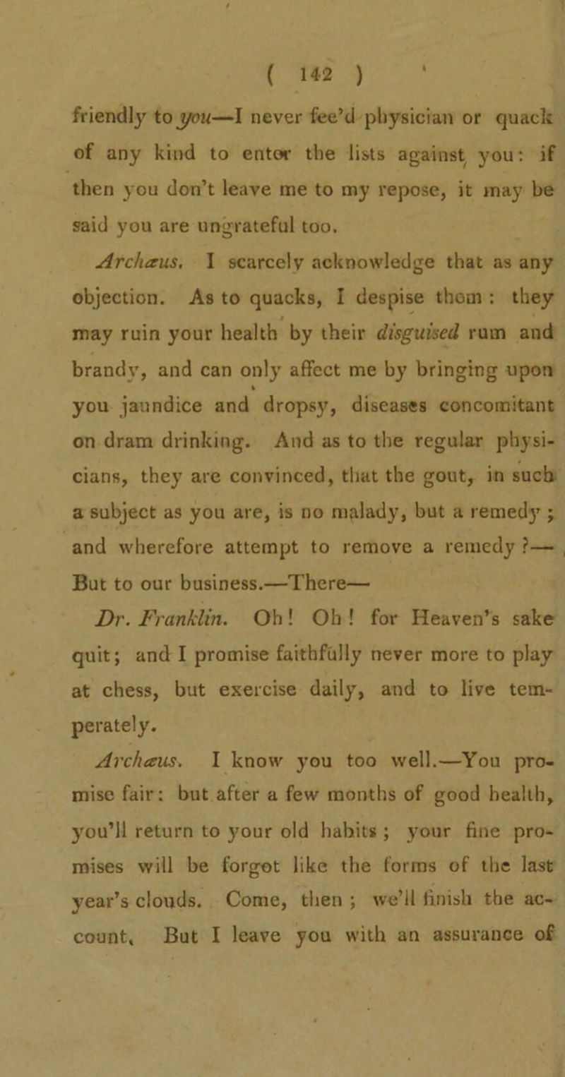friendly to you—I never fee’d physician or quack of any kind to entor the lists against you: if ‘then you don’t leave me to my repose, it may be said you are ungratefal too, Archaus, 1 scarcely acknowledge that as any objection. As to quacks, I despise thom: they may ruin your health by their disguised ram and brandy, and can only affect me by bringing upom you jaundice and dropsy, diseases concomitant on dram drinking. And as to the regular physi- cians, they are convinced, that the gout, in such a subject as you are, is no malady, but a remedy ; ‘and wherefore attempt to remove a remedy ?—_ But to our business.—There— Dr. Franklin. Oh! Oh! for Heaven's sake quit; and I promise faithfally never more to play at chess, but exercise daily, and to live tem- perately. ) Archaus. I know you too well.—You pro- mise fair: but after a few months of good health, you’|l return to your old habits; your fine pro- mises will be forget like the forms of the last year’s clouds. Come, then; we’ll finish the ac~ count, But I leave you with an assurance of