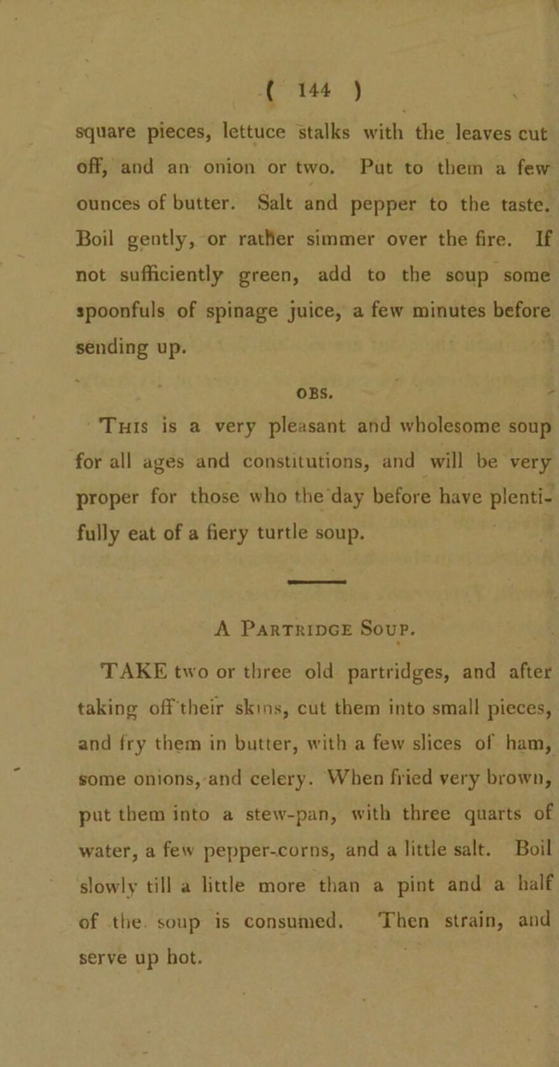 square pieces, lettuce stalks with the leaves cut off, and an onion or two. Put to them a few ounces of butter) Salt and pepper to the taste. Boil gently, or rather simmer over the fire. If not sufficiently green, add to the soup some spoonfuls of spinage juice, a few minutes before sending up. ; OBS. - ‘Tuts is a very pleasant and wholesome soup for all ages and constitutions, and will be very proper for those who the day before have pei fully eat of a fiery turtle soup. A PARTRIDGE Soup. TAKE two or three old partridges, and after taking oftheir skins, cut them into small pieces, and fry them in butter, with a few slices of ham, some onions,-and celery. When fried very brown, put them into a stew-pan, with three quarts of water, a few pepper-corns, and a little salt. Boil slowly till a little more ‘than a pint and a half of the. soup is consumed. ‘Then strain, and serve up hot.