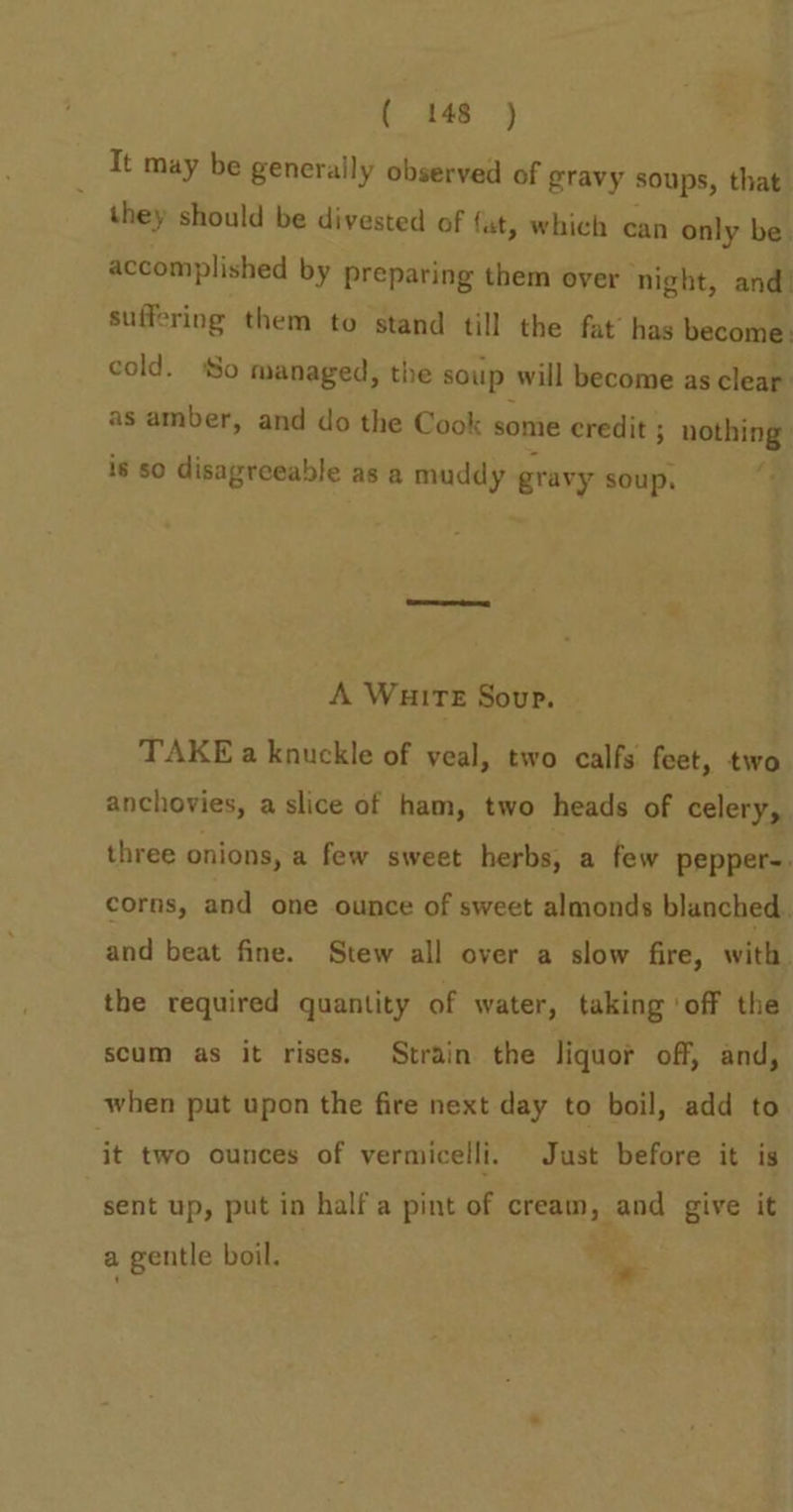 It may be generally observed of gravy soups, that they should be divested of fat, which can only be. accomplished by preparing them over ‘night, and! suffering them to stand till the fat’ has become. cold. So managed, the soup will become as clear. as amber, and do the Cook some credit ; nothing is so disagreeable as a muddy gravy soup, A WHITE Sour. TAKE a knuckle of veal, two calfs feet, two anchovies, a slice of ham, two heads of celery, three onions, a few sweet herbs, a few pepper-. corns, and one ounce of sweet almonds blanched. and beat fine. Stew all over a slow fire, with the required quantity of water, taking ‘off the scum as it rises. Strain the liquor off, and, when put upon the fire next day to boil, add to it two ounces of vermicelli. Just before it is sent up, put in half a pint of cream, and give it a gentle boil. =