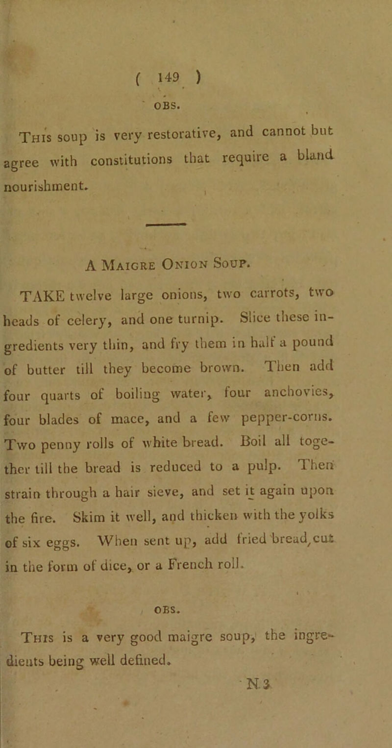 &gt; OBS. Tus soup is very restorative, and cannot but agree with constitutions that require a bland 1 nourishment. eee A Matcre Onion Soup. TAKE twelve large onions, two carrots, two heads of celery, and one turnip. Slice these in- gredients very thin, and fry them in half a pound of butter till they become brown. Then add four quarts of boiling water’, four anchovies, four blades of mace, and a few pepper-corns. Two penny rolls of white bread. Boil all toge- ther till the bread is reduced to a pulp. Then strain through a hair sieve, and set it again upon the fire. Skim it well, and thicken with the yolks of six eggs. When sent up, add fried ‘bread cut in the form of dice, or a French roll. ay OBS. _ Tuts is a very good maigre soup, the ingre~ ‘dients being well defined. N33