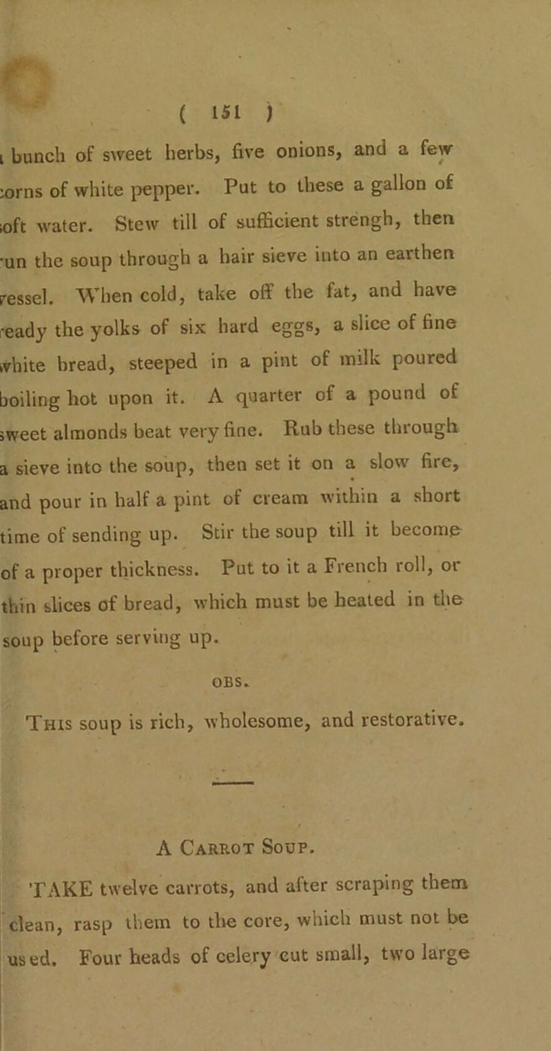 ( 11 ) bunch of sweet herbs, five onions, and a few orns of white pepper. Put to these a gallon of oft water. Stew till of sufficient strengh, then un the soup through a hair sieve into an earthen vessel. When cold, take off the fat, and have eady the yolks of six hard eggs, a slice of fine white bread, steeped in a pint of milk poured boiling hot upon it. A quarter of a pound of sweet almonds beat very fine. Rub these through 4 sieve into the soup, then set it on a slow fire, and pour in halfa pint of cream within a short time of sending up. Stir the soup till it become of a proper thickness. Put to it a French roll, or thin slices of bread, which must be heated in the soup before serving up. OBS. Tuis soup is rich, wholesome, and restorative. A CarroT Soup. ‘LAKE twelve carrots, and after scraping them | : ‘dlean, rasp them to the core, which must not be used, Four heads of celery cut small, two large