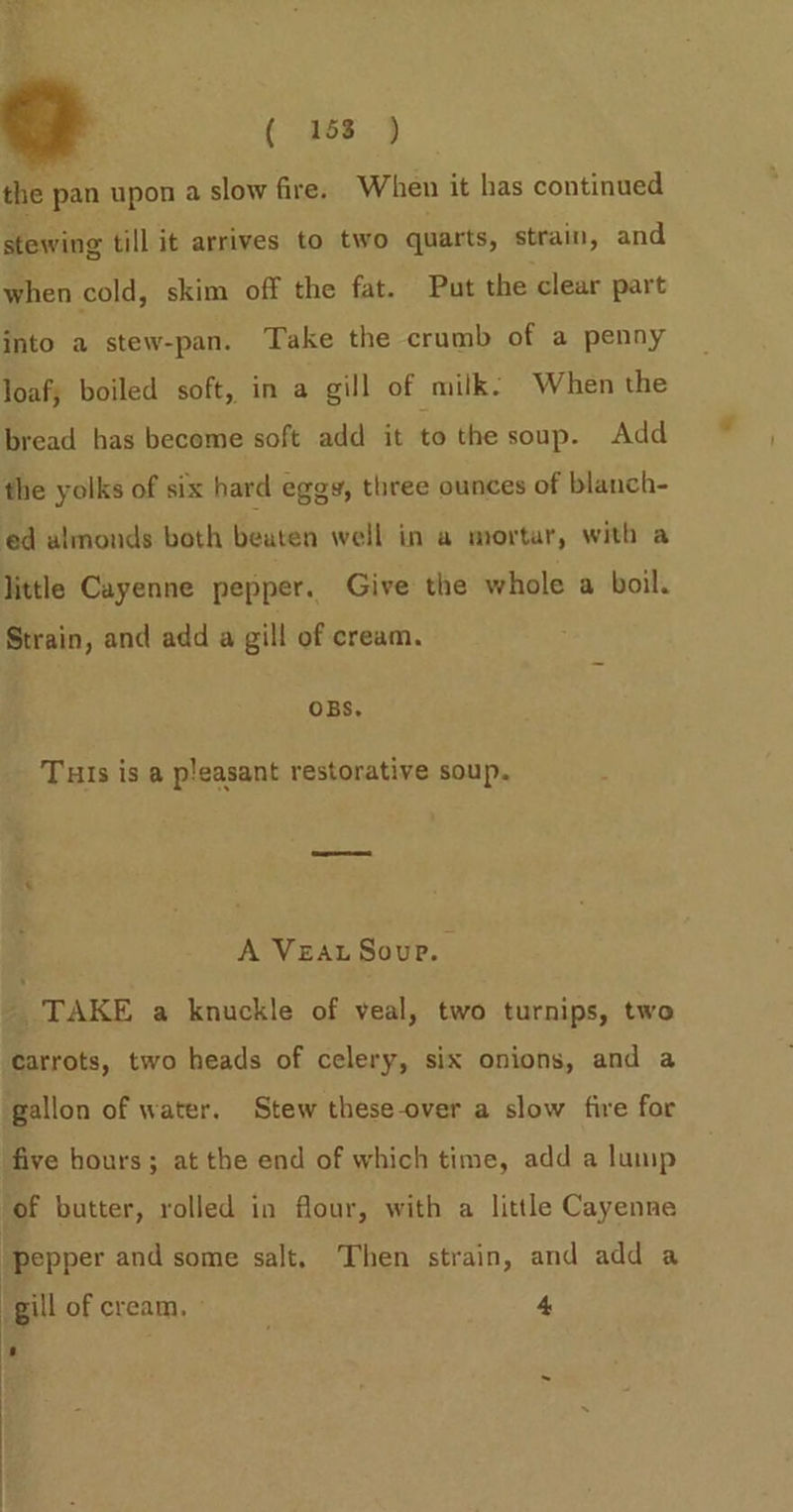 a the pan upon a slow fire. When it has continued sewing till it arrives to two quarts, strain, and when cold, skim off the fat. Put the clear part into a stew-pan. Take the crumb of a penny loaf; boiled soft, in a gill of milk: When the bread has become soft add it to the soup. Add the yolks of six hard eggs, three ounces of blanch- ed almonds both beaten well in a mortar, with a little Cayenne pepper. Give the whole a boil. Strain, and add a gill of cream. OBS. Tuis is a pleasant restorative soup. A VEAL Soup. . _ TAKE a knuckle of veal, two turnips, two carrots, two heads of celery, six onions, and a gallon of water. Stew these-over a slow fire for five hours; at the end of which time, add a lump ‘of butter, rolled in flour, with a little Cayenne pepper and some salt. Then strain, and add a gill of cream, : 4 s