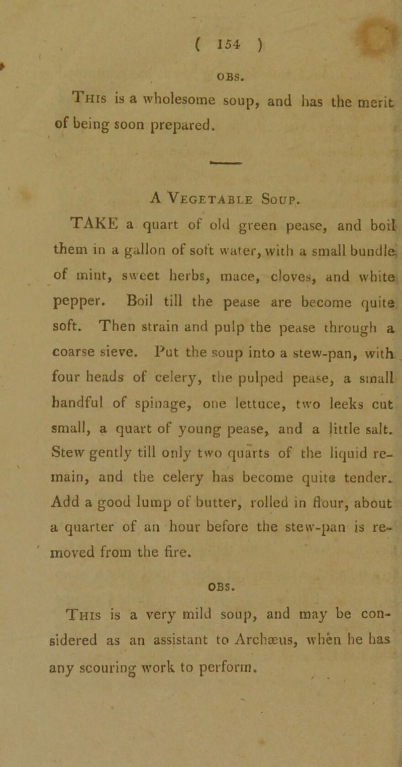 cm OBs. Tuts is a wholesome soup, and has the merit of being soon prepared. ' A VEGETABLE Soup. F TAKE a quart of old green pease, and boik them in a gallon of soft water, with a small bundle; of mint, sweet herbs, mace, cloves, and white. pepper. Boil till the pease are become quite soft. Then strain and pulp the pease through a coarse sieve. Put the soup into a stew-pan, with four heads of celery, the pulped pease, a sinall handful of spinage, one lettuce, two leeks cut small, a quart of young pease, and a little salt. Stew gently till only two quarts of the liquid re- main, and the celery has become quite tender. Add a good lump of butter, rolled in flour, about a quarter of an hour before the it eo is re~ ‘ moved from the fire. OBS. Tuts is a very mild soup, and may be con- sidered as an assistant to Archeus, when he has any scouring work to perform.