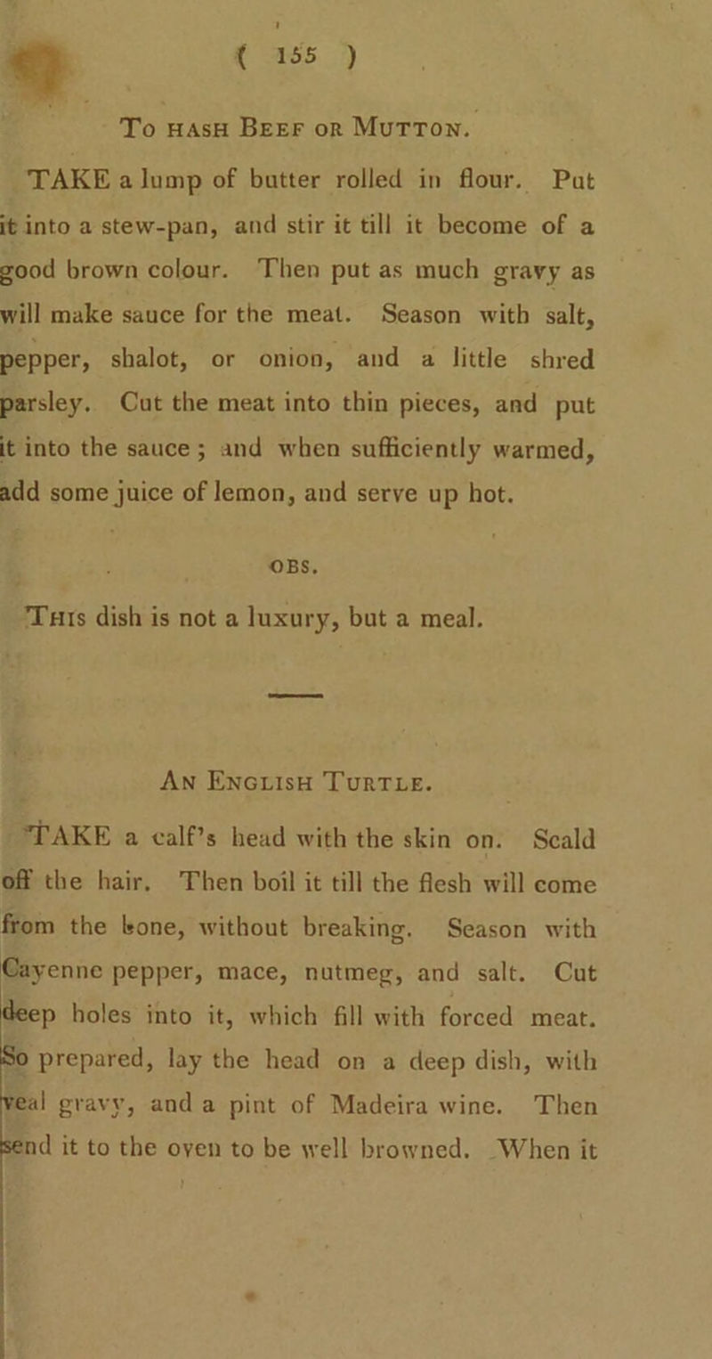 Ad ( 455 ) . To HasH Beer or Mutton. TAKE alump of butter rolled in flour. Put it into a stew-pan, and stir it till it become of a good brown colour. Then put as much gravy as will make sauce for the meat. Season with salt, pepper, shalot, or onion, and a little shred parsley. Cut the meat into thin pieces, and put it into the sauce ; and when sufficiently warmed, add some juice of lemon, and serve up hot. OBS, Tuts dish is not a luxury, but a meal. AN ENGLIsH TURTLE. TAKE a calf’s head with the skin on. Seald off the hair, Then boil it till the flesh will come from the lone, without breaking. Season with Cayenne pepper, mace, nutmeg, and salt. Cut deep holes into it, which fill with forced meat. So prepared, lay the head on a deep dish, with eal gravy, anda pint of Madeira wine. Then nd it to the oyen to be well browned. When it