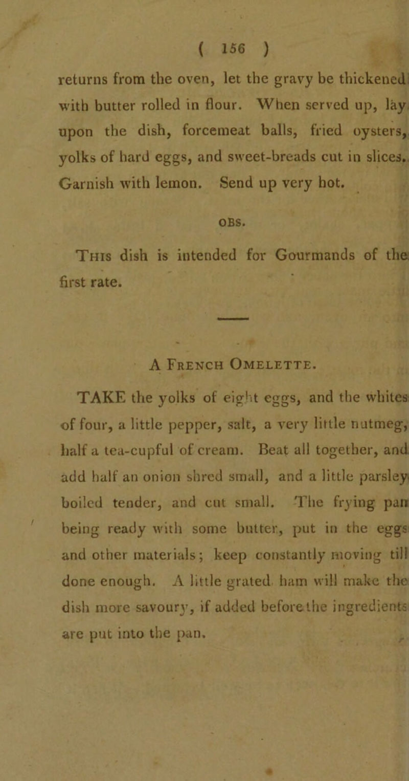 (, 166 ) -% returns from the oven, let the gravy be thickened) with butter rolled in flour. When served up, lay, upon the dish, forcemeat balls, fried oysters, yolks of hard eggs, and sweet-breads cut in slices, Garnish with lemon. Send up very hot. _ | _~ ©) OBs. . a Turis dish is ' intended for pees si of the first rate. ee - ' A FrencHw OMELETTE. TAKE the yolks of eight eggs, and the whites of four, a little pepper, salt, a very little nutmeg; _ half a tea-cupful of cream. Beat all together, and add half an onion shred small, and a little parsley; boiled tender, and cat small. ‘The frying pan being ready with some butter, put in the eggs and other materials; keep constantly moving till done enough. A little grated. ham will make the dish more savoury, if added beforethe ingredients are put into the pan, S