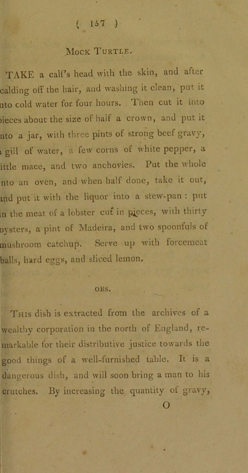 Mock TuRTLE. TAKE a calf’s head with the skin, and after calding off the hair, and washing it clean, ‘put it nto cold water for four hours. Then cut it into ieces about the size of half a crown, and put it nto a jar, with three pints of strong beef gravy, .gill of water, a few corns of white pepper, a ittle mace, and two anchovies. Put the whole nto an oven, and when half done, take it out, und put it with the liquor into a stew-pan: put in the meat of a lobster cuf in pjeces, with thirty oysters, a pint of Madeira, and two spoonfuls of mushroom catchup. Serve up with forcemeat balls, bard eggs, and sliced lemon. { OBS. i : ; : Tus dish is extracted from the archives of a wealthy corporation in the north of England, re- markable for their distributive justice tow ards the good things of a well-furnished table. It is a dangerous dish, and will soon bring a man to his rutches. By increasing the quantity of gravy, O