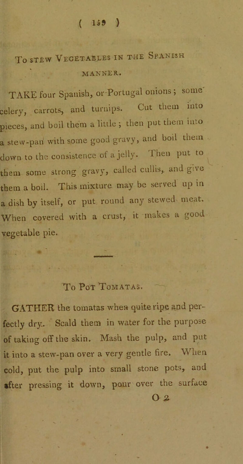 ( 189 ) TostTew VEGETABLES IN THE SPANISH MANNER. TAKE four Spanish, or-Portugal onions; some” celery, carrots, and turnips. Cut them into pieces, and boil them a little ; then put them into a stew-pan with some good gravy, and boil them . down.to the consistence of a jelly. Then put to them some strong gravy, called cullis, and give | them a boil. This mixture may be served up in a dish by itself, or put round any stewed. meat. When covered with a crust, it ‘makes a good. vegetable pie. es . - To Por ToMATAS. GATHER the tomatas when quite ripe and per- fectly dry. ’ Scald them in water for the purpose of taking off the skin. Mash the pulp, and put it into a stew-pan over a very gentle fire. When ‘cold, put the pulp into small stone pots, and after pressing it down, pour over the surface