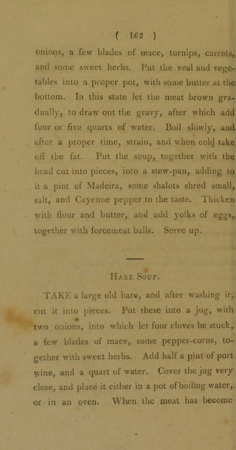 ( ‘162 ») onions, a few blades of mace, turnips, carrots, and some sweet herbs. Put the veal and vege- tables into a proper pot, with some butter at the bottom. In this state let the meat brown gra- dually, to draw out the gravy, after which add four or five quarts of water. Boil slowly, and _ after a proper time, strain, and when cold take off the fat. Put the soup, together with the head cut into pieces, into a stew-pan, adding to ita pint of Madeira, some shalots shred small, salt, and Cayenne pepper to the taste. Thicken with flour and butter, and add yolks of eggs, together with forcemeat balls. Serve up.. Hare Sour. TAKE a large old hare, and after washing: it, » ~ cut it into pieces. Put these into a jug, with ,. Spinks, into which let four cloves be stuck, a few blades of mace, some pepper-corns, to- gether with sweet herbs. Add half a pint of port wine, and a quart of water. Cover the jug very close, and place it either in a pot of boiling water,. or in an oven. When the meat has become