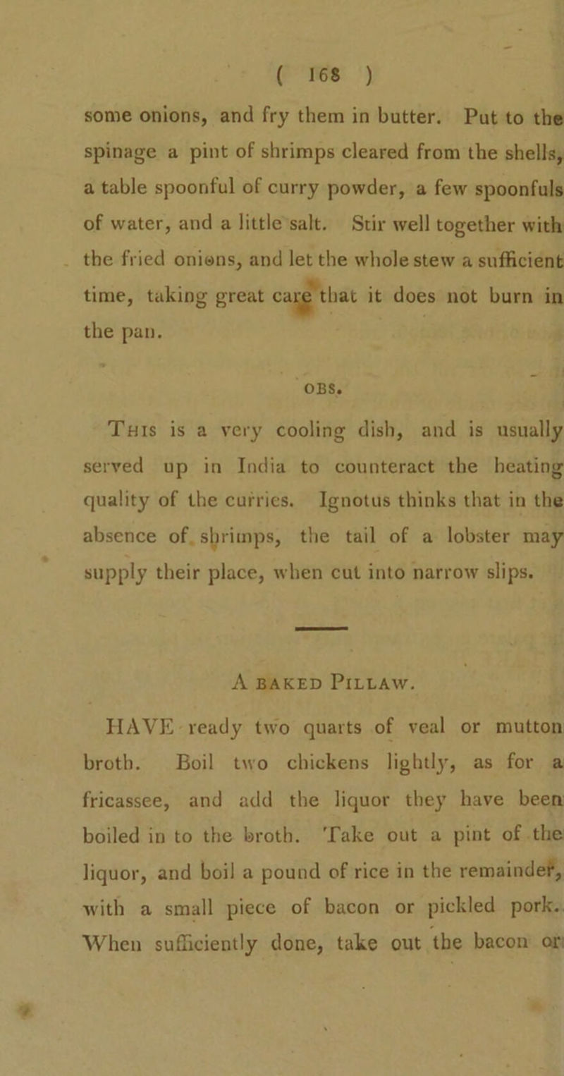 ( Yes ) some onions, and fry them in butter. Put to the spinage a pint of shrimps cleared from the shells, a table spoonful of curry powder, a few spoonfuls of water, and a little salt. Stir well together with _ the fried oniens, and let the whole stew a sufficient time, taking great car that it does not burn in the pan. ‘OBS. ’ Tuts is a very cooling dish, and is usually served up in India to counteract the heating quality of the curries. Ignotus thinks that in the absence of. shrimps, the tail of a lobster may supply their place, when cut into narrow slips. A BAKED PILLAw. HAVE ready two quarts of veal or mutton broth. Boil two chickens lightly, as for a fricassee, and add the liquor they have been boiled in to the broth. ‘Take out a pint of the liquor, and boil a pound of rice in the remaindef, with a small piece of bacon or pickled pork. When sufficiently done, take out the bacon of °