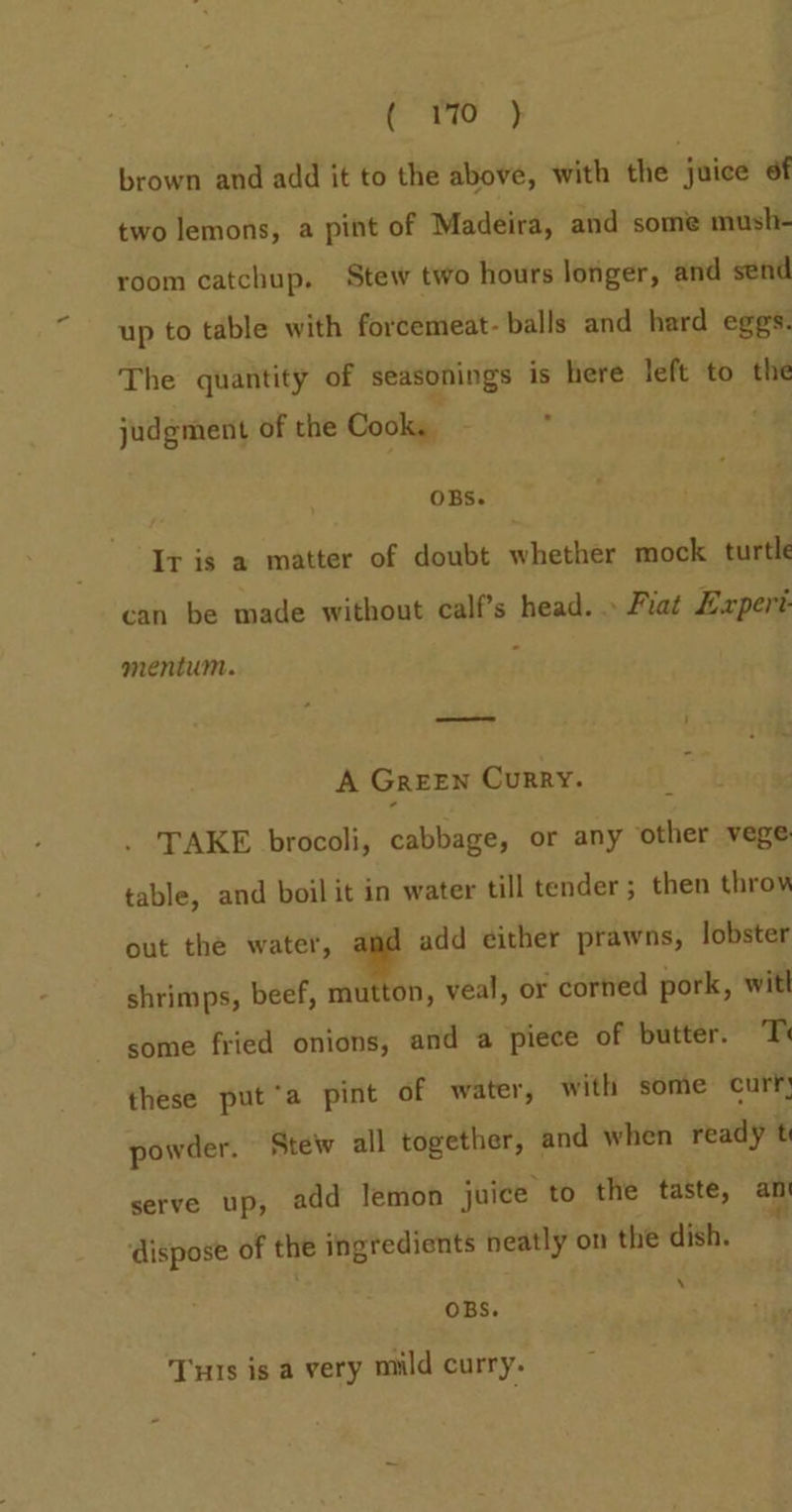 “bs eS brown and add it to the above, with the 3 juice of two lemons, a pint of Madeira, and some mush- room catchup. Stew two hours longer, and send up to table with forcemeat- balls and hard eggs. The quantity of seasonings is here left to the judgment of the Cooks. : OBS. It is a matter of doubt whether mock turtle can be made without calf’s head. » Fiat Lapert mentum. = i A GREEN CurRY. TAKE brocoli, cabbage, or any other vege table, and boil it in water till tender; then throw out the water, ¥ add either prawns, lobster shrimps, beef, mutton, veal, or corhed pork, witl some fried onions, and a piece of butter. T these put‘a pint of water, with some curf; powder. Stew all together, and when ready t serve up, add lemon juice to the taste, an dispose of the ingredients neatly on the dish. ‘ OBS. Tus is a very mild curry.