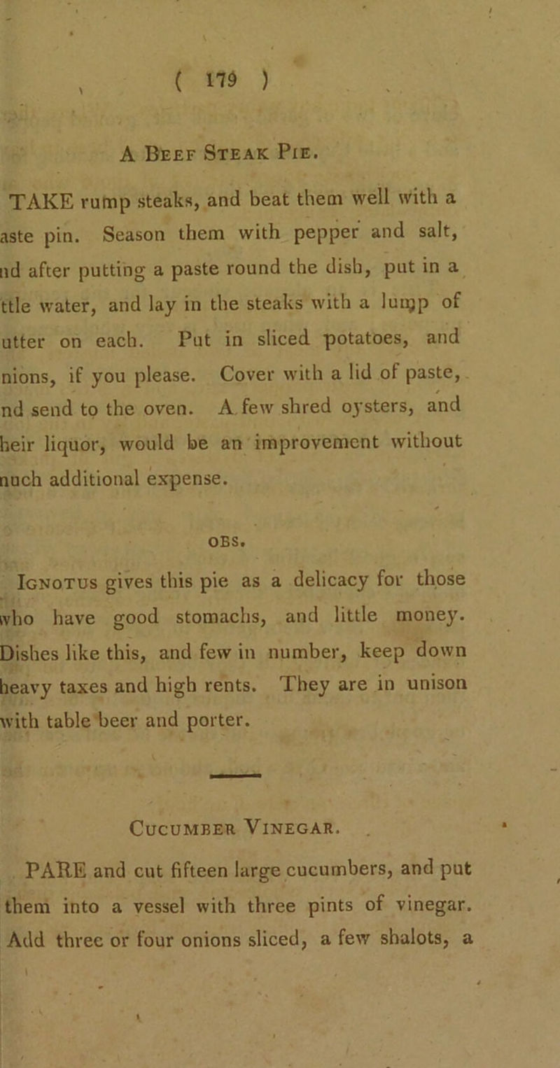 A Beer STEAK PIE. TAKE rump steaks, and beat them well with a aste pin. Season them with pepper and salt, nd after putting a paste round the dish, put in a. ttle water, and lay in the steaks with a lump of utter on each. Put in sliced potatoes, and nions, if you please. Cover with a lid of paste, . nd send to the oven. A few shred oysters, and heir liquor, would be an improvement without noch additional expense. OBS. “Icnorus gives this pie as a delicacy for those vho have good stomachs, and little money. Dishes like this, and few in number, keep down heavy taxes and high rents. ‘They are in unison with table*beer and porter. “| J CucuMBER VINEGAR. PARE and cut fifteen large cucumbers, and put them into a vessel with three pints of vinegar. Add three or four onions sliced, a few shalots, a