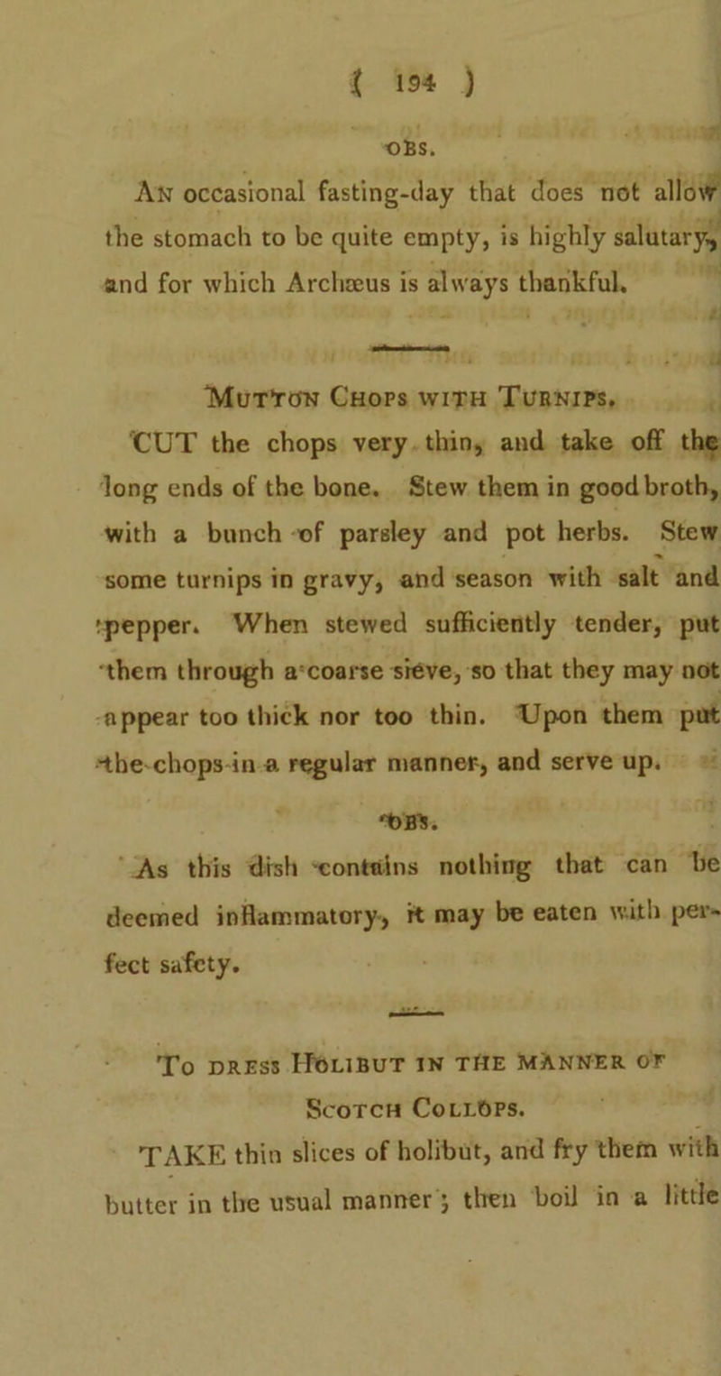 ‘OBS, aie Aw occasional fasting-day that does not allow the stomach to be quite empty, is highly dalutaryy and for which Archeeus is always thankful. a, 4 nh i i? ait MG 34 z ,* ul Murrow Cuors with Turnips, J CUT the chops very. thin, and take off the long ends of the bone. Stew them in good broth, with a bunch -of parsley and pot herbs. Stew some turnips in gravy, and season with salt ‘and “pepper. When stewed sufficiently tender, put ‘them through a*coarse siéve, so that they may not -appear too thick nor too thin. Upon them put +he-chops-ina regular manner, and serve up. © “OBS. ‘As this dish ‘contains nothing that can be deemed inflammatory, it may be eaten with per fect safety. wid To press HOLiBUT IN THE MANNER OF Scorcu Cotiops. TAKE thin slices of holibut, and fry them with butter in the usual manner’; then boil in a little