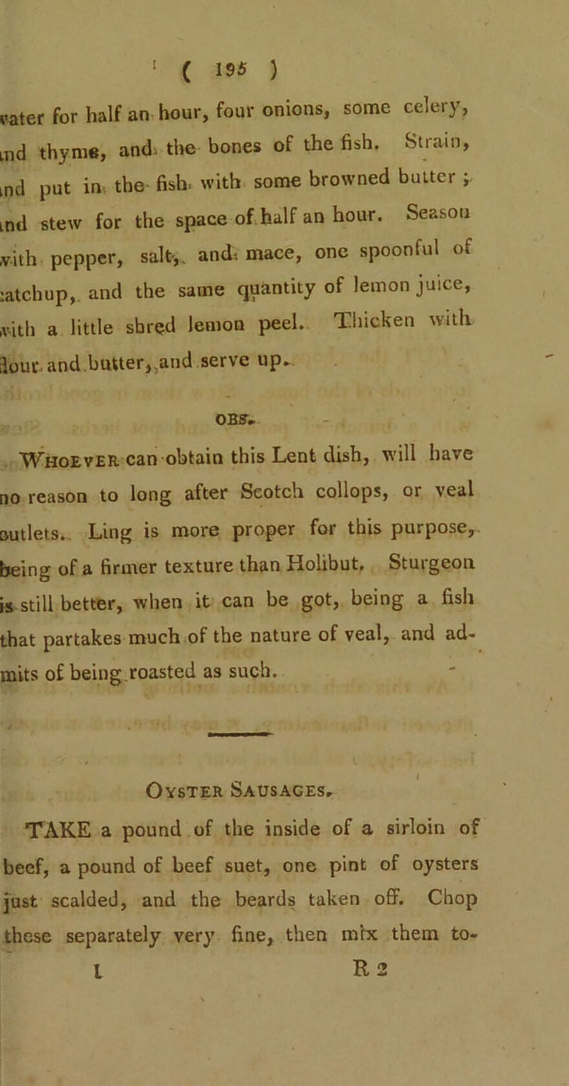 '( aor j water for half an: hour, four onions, some celery, nd thyme, and: the: bones of the fish, Strain, nd put in, the: fish: with. some browned butter 5 ‘nd stew for the space of half an hour. Season vith. pepper, salt, andi mace, one spoonful of atchup,. and the same quantity of Jemon juice, sith a. little sbred Jemon peel. Thicken with Jour. and butter, and serve up. ¥ OBS. — _..Waorver:can obtain this Lent dish, will have no reason to long after Scotch collops, or veal sutlets.. Ling is more proper for this purpose,. being of a firmer texture than Holibut, , Sturgeon s still better, when. it) can be got, being a, fish that partakes: much of the nature of veal, and ad- mits of being roasted as such. - OvxsTER SAUSAGES, TAKE a pound of the inside of a sirloin of beef, a pound of beef suet, one pint of oysters just scalded, and the beards taken off, Chop these separately very. fine, then mix them to- L R2