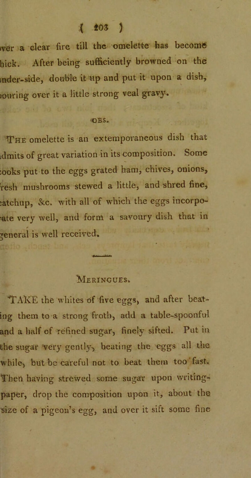 wer ia clear fire till theomelette has become hick. After being sufficiently browned on the mder-side, double itip and put it upon a dish, jouring over it a little strong veal gravy “OBS. “Te omelette is ‘an extemporaneous dish that dmits of great variation in its composition. Some ooks put-to the eggs grated ham, chives, onions, résh mushrooms stewed a little, and shred fine, atchup, &amp;c. with all'of which the eggs incorpo- ate very well, and form a savoury dish that in general is well received. —_ MERINGUES, “TAKE the whites of ‘five eggs, and after beat- ing them to-a strong froth, add a table-spoonful and a half of ‘refined sugar, finely sifted. Put in the sugar ‘very gently, beating the eggs all the while, but be careful not to beat them too’ fast. Then having strewed some sugary upon writings paper, drop the composition upon it, about the Size of a’pigeon’s exe, and over it sift some fine