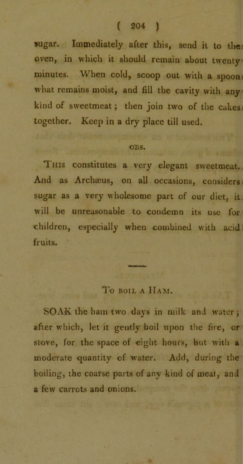 sugar. Immediately after this, send it to the: oven, in which it should remain’ about twenty) minutes. When cold, scoop out with a spoon) what remains moist, and fill the cavity with any: kind of sweetmeat ; then join two of the cakes together. Keep in a dry place till used. OBS. ‘THIs constitutes a very elegant sweetmeat,, And as Archzus, on all occasions, considers) sugar as a very wholesome part of our diet, it. will be unreasonable to condemn its use for: children, especially when combined with acid! fruits. To Bor, A Ham. SOAK the ham two days in milk and water; after which, let it geutly boil upon the fire, or stove, for the space of eight hours, but with a moderate quantity of water. Add, during the boiling, the coarse parts of any kind of meat, and a few carrots and onions.