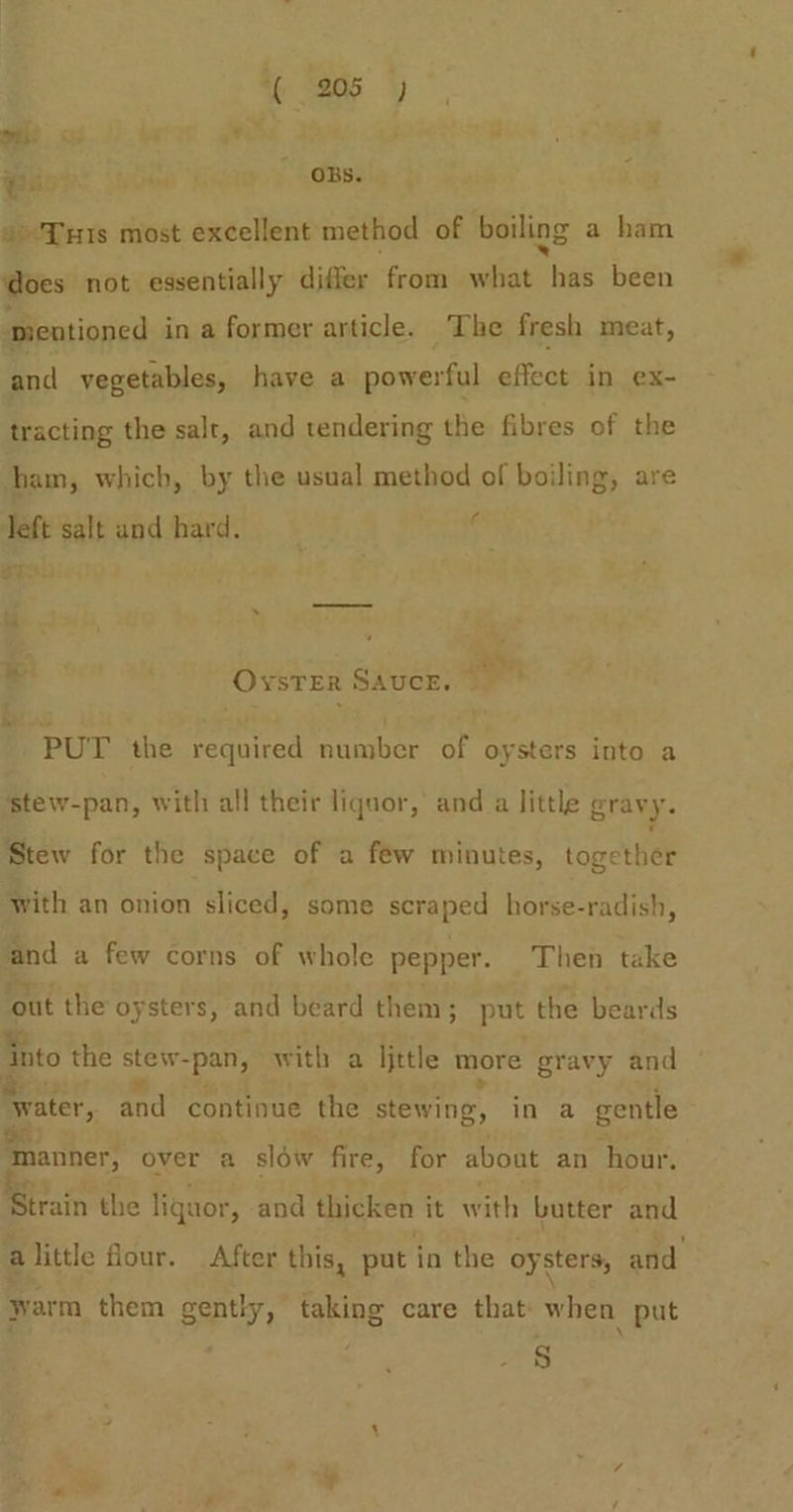 a Hee ; . was ee OBS. © Tus most excellent method of boiling a ham does not essentially differ from what has been ‘mentioned in a former article. ‘The fresh meat, and vegetables, have a powerful effect in ex- tracting the salt, and tendering the fibres of the ham, which, by the usual method of boiling, are left salt and hard. ii oS, OYSTER SAUCE. ; PUT the required number of oysters into a sstew-pan, with all their liquor, and a little gravy. Stew for the space of a few minutes, topeten with an onion sliced, some scraped horse-radish, and a few corns of whole pepper. Then take ‘out the oysters, and beard them; put the beards {nto the stew- “pan, with a ljttle more gravy and Bester, and continue the stewing, in a gentle ‘smanner, over a slow fire, for about an hour. train the liquor, and thicken it with butter and alittle flour. After this, put in the oysters, and yarm them gently, taking care that when put S