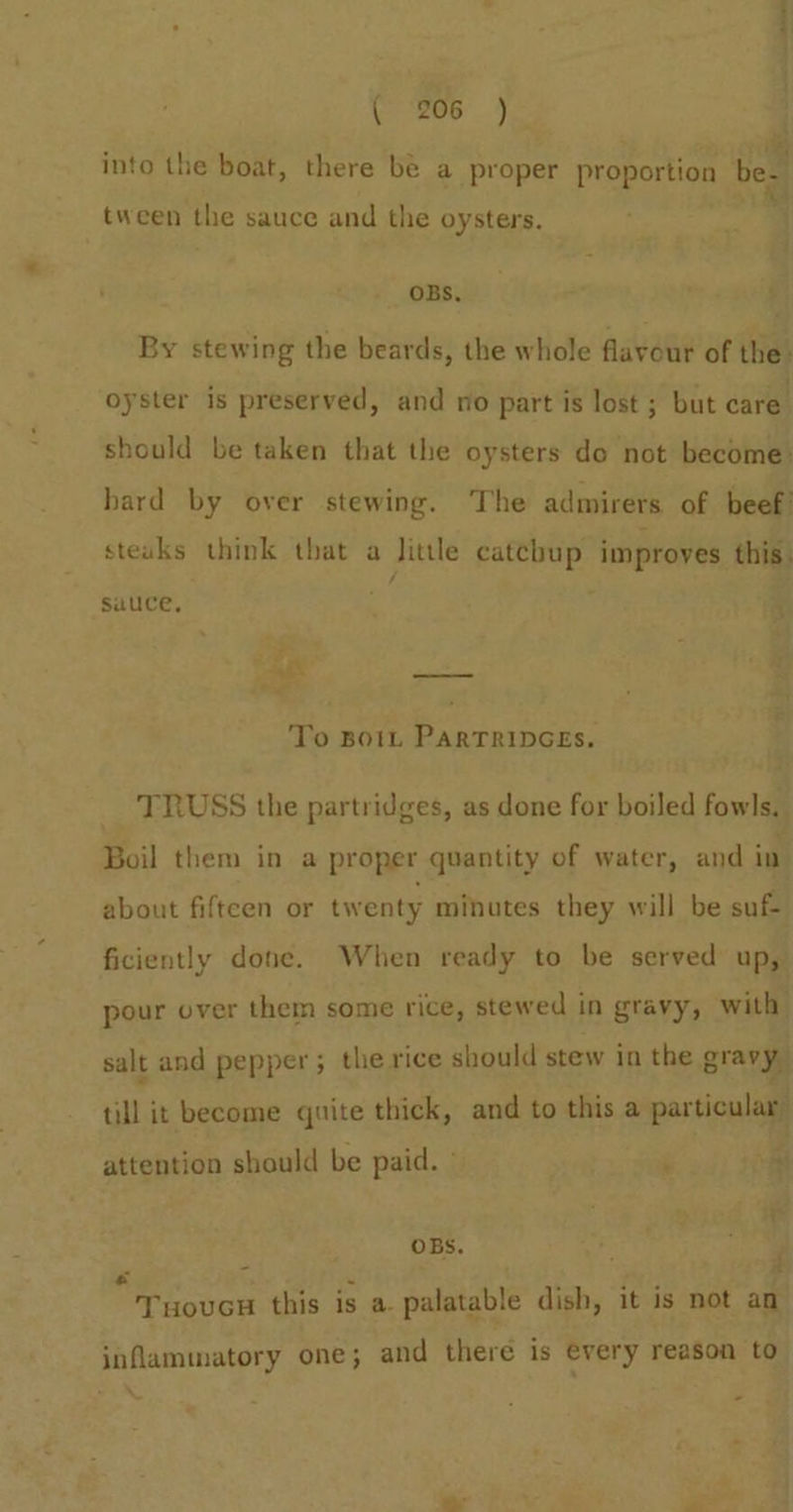 into the boat, there be a proper proportion be. a tween the sauce and the oysters. OBS, By stewing the beards, the whole flavour of the. oyster is preserved, and no part is lost ; but care should be taken that the oysters de not become: bard by over stewing. The admirers of beef! steuks think that a Jittle catcbup improves this. sauce, x ; Ms eee To Botn PARTRIDGES. TRUSS the partridges, as done for boiled fowls. Boil them in a proper quantity of water, and in about fifteen or twenty minutes they will be suf ficiently done. When ready to be served up, pour over them some rice, stewed in gravy, witlt} salt and pepper; the rice should stew in the gravy, ei become quite thick, and to this a particular attention should be paid. ° ‘ A . er : OBS. Fs OV Senet this is a. palatable dish, it is not an inflammatory one; and there is every reason to”