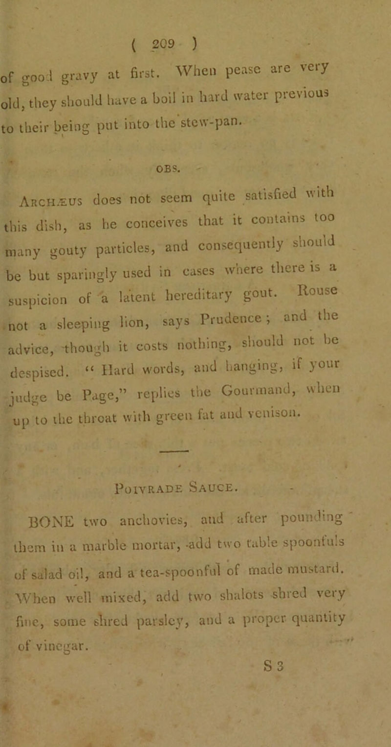 ( 209° ) » of good gravy at first. When pease are very old, they should have a boil in hard water previous to their being put into the stew-pan. » * ? OBS. - Ancuzus does not seem quite satisfied with this dish, as he conceives that it contains too Many gouty particles, and consequently should be but sparingly used in cases where there is a suspicion of “a latent hereditary gout. Rouse mot a sleeping lion, says Prudence; and the ‘advice, though it costs nothing, should not be despised. ‘‘ Hard words, and hanging, if your prise be Page,” replies the Gourmand, when ‘up to the throat with green fat and yenison. oe —— PoIvRADE SAUCE. “ BONE two anchovies, and after pounding ~ them in a marble mortar, -add two table spoontuls _ of salad oil, and a tea-spoonful of made mustard, + When well mixed, add two shalots shred very fine, some shred parsley, and a proper quantity _ of vinegar. $3
