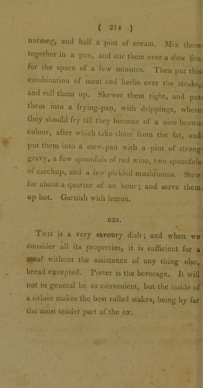 1 ( 214 ,) | nutmeg, and half a pint of cream. Mix these: together in a pan, and’stir them overa slow fire: for the space of a few- minutes, Then put this combination of meat and herbs. over the steaks, and roll them up. Skewer them tight, and put them into a frying-pan, with drippings, where: they shoald fry till they become of a nice beowm colour, after which take them from the fat, andl put them into a stew-pan with a pint of om gravy, a few spoonfuls of red wine, two spoonfuls: of catchup, and a few pickled «mushrooms, Stey for about a quarter of an hour; and serve them, up hot. Garnish with lemon. ; OBS. : THIs is a very savoury dish; and when we consider all its properties, it is sufficient for: mea! without the assistance of any thing asc bread excepted.- Porter is the beverage. It will not in general be so convenient, but the inside ; a sirloin makes the best rolled stakes being: by far’ the most tender part of the ox, *