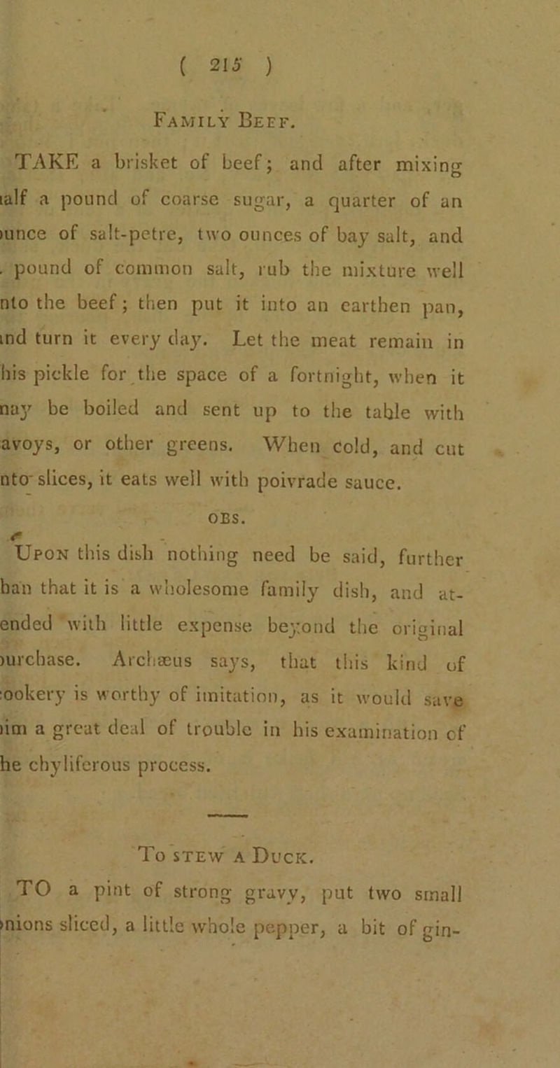(&gt; a0p ) Famity Beer. “TAKE a brisket of beef; and after mixing alf a pound of coarse sugar, a quarter of an nce of salt-petre, two ounces of bay salt, and , pound of common salt, rub the mixture well nto the beef; then put it into an earthen pan, ind turn it every day. Let the meat remain in his pickle for the space of a fortnight, when it nay be boiled and sent up to the table with avoys, or other greens. When cold, and cut nto slices, it eats well with poivrade sauce. OBs. e : Upon this dish nothing need be said, further han that it is a wholesome family dish, and at- ended “with little expense beyond the original urchase. Archeus says, that this kind of ookery i is worthy of imitation, as it would save im a great deal of oe in his examination of he chyliferous process. ‘To stew A Duck. TO a pint of strong gravy, put two small mions sliced, a little whole pepper, a bit of gin- .